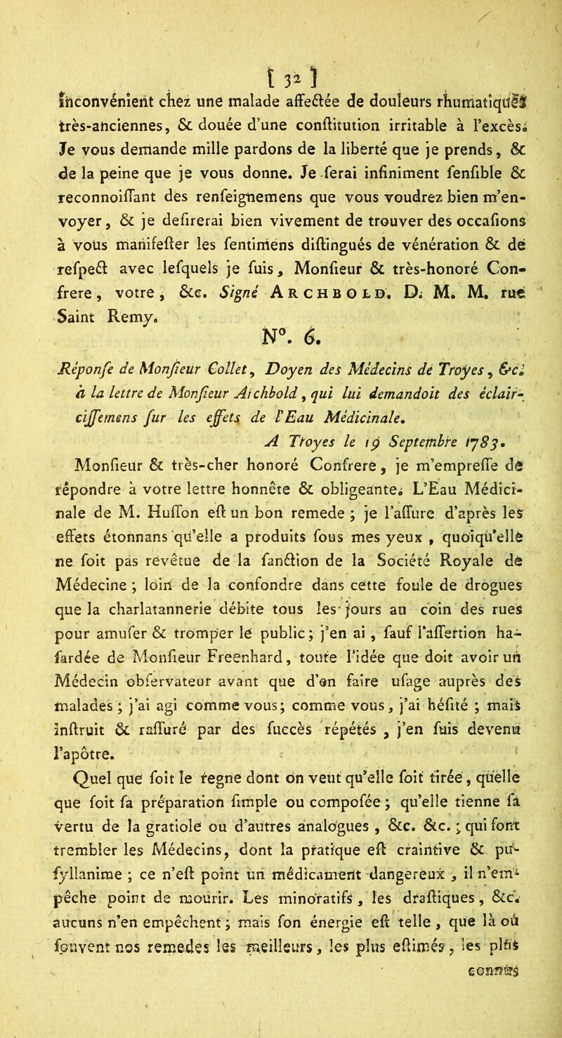 ïhconvénîerit chez une malade affeftée de douleurs rhumatiqdlâ très-anciennes, & douée d’une conftitution irritable à l’excès* Je vous demande mille pardons de la liberté que je prends, Sc de la peine que je vous donne. Je -ferai infiniment fenfible & reconnoilTant des renfeigiiemens que vous voudrez bien m’en- voyer, & je defirerai bien vivement de trouver des occafions à vous mariifefter les fentiniens diftingués de vénération & dé refpeéî: avec lefquels je fuis, Monfieur & très-honoré Con- frère , votre , &e. Signé A R c h B o l d, Di M* M, rue Saint Remy* N. 6. Réponfe de Monfieur Collet, Doyen des Médecins dé Troues, &cl h la lettre de Monfieur Ai chbold ^ qui lui demandoit des éclair- cïjfiemens fur les effets de VEau Médicinale, A Ttoyes le fp Septembre Monfieur & très-cher honoré Confrère, je m’emprefiTe dé répondre à votre lettre honnête & obligeante^ L’Eau Médici- nale de M. HufTon efi un bon remede ; je l’affure d’après les effets étonnans qu’elle a produits fous mes yeux , quoiqü’ellè ne foit pas revêtue de la fanélion de la Société Royale dé Médecine ; loin de la confondre dans cette foule de drogues que la charlatannerie débite tous les* jours au coin des rues pour amufer & tromper le public; j’en ai, fauf Taffertion ha- fardée de Monfieur Freenhard, toute l’idée que doit avoir un Médecin obfervateur avant que d’en faire ufage auprès des malades ; j’ai agi comme vous; comme vous, j’ai héfité ; mais înftruit & raffuré par des fuecès répétés , j’en fuis devenu l’apôtre. Quel que foit le tegne dont ôn veut' qu’elle foit tirée , quelle que foit fa préparation fimple ou compofée ; qu’elle tienne fa vertu de la gratiole ou d’autres analogues , &c. &c. ; qui font trembler les Médecins, dont la pratique eff craintive & ptt^ fyllanime ; ce n’eft point un médicament dangereux , il n’emi pêche point de mourir. Les minoratifs, les draffiques, &c. aucuns n’en empêchent ; mais fon énergie eff telle , que là où fpüvent nos remedes les meilleurs, les plus efiimés, les plfiS gonnéîâ