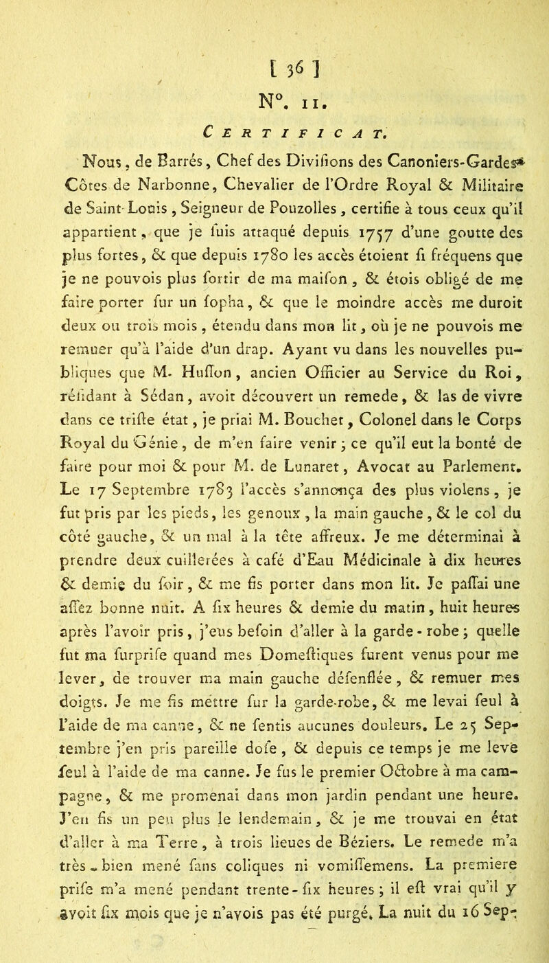 N. II. Certificat, Nous, de Barrés, Chef des Divifions des Canonlers-Gardes* Côtes de Narbonne, Chevalier de l’Ordre Royal & Militaire de Saint Louis , Seigneur de Pouzolies , certifie à tous ceux qu’Ü appartient, que je luis attaqué depuis 1757 d’une goutte des plus fortes, ôc que depuis 1780 les accès étoient fi fréquens que je ne pouvois plus fortir de ma maifon, & étois obligé de me faire porter fur un fopha, & que le moindre accès me duroit deux ou trois mois, étendu dans mon lit, où je ne pouvois me remuer qu’à l’aide d’un drap. Ayant vu dans les nouvelles pu- bliques que M. Huflon, ancien Ofiicier au Service du Roi, réfidant à Sédan, avoir découvert un remede, & las de vivre dans ce trifie état, je priai M. Bouchet, Colonel dans le Corps Royal du Génie , de m’en faire venir ; ce qu’il eut la bonté de faire pour moi & pour M. de Lunaret, Avocat au Parlement, Le 17 Septembre 1783 l’accès s’annonça des plus violens, je fut pris par les pieds, les genoux , la main gauche , & le col du côté gauche, & un mal à la tête affreux. Je me déterminai à prendre deux cuillerées à café d’Eau Médicinale à dix heures & demie du foir, & me fis porter dans mon lit. Je pâflai une afiÊz bonne nuit. A fix heures Ôc demie du matin, huit heures après l’avoir pris, j’eus befoin d’aller à la garde-robe; quelle fut ma furprife quand mes Domefiiques furent venus pour me lever, de trouver ma main gauche défenflée, & remuer mes doigts. Je me fis méttre fur la garde-robe, & me levai feul à l’aide de ma canne, & ne fentis aucunes douleurs. Le 25 Sep- tembre j’en pris pareille dofe, & depuis ce temps je me leve feul à l’aide de ma canne. Je fus le premier Oélobre à ma cam- pagne, & me promenai dans mon jardin pendant une heure. J’en fis un peu plus le lendemain, & je me trouvai en état d’aller à ma Terre, à trois lieues de Béziers, Le remede m’a très « bien mené fans coliques ni vomilTemens. La première prife m’a mené pendant trente-fix heures; il efi: vrai qu’il y gyoit fix mois que je n’ayois pas été purgé» La nuit du 16 Sep-