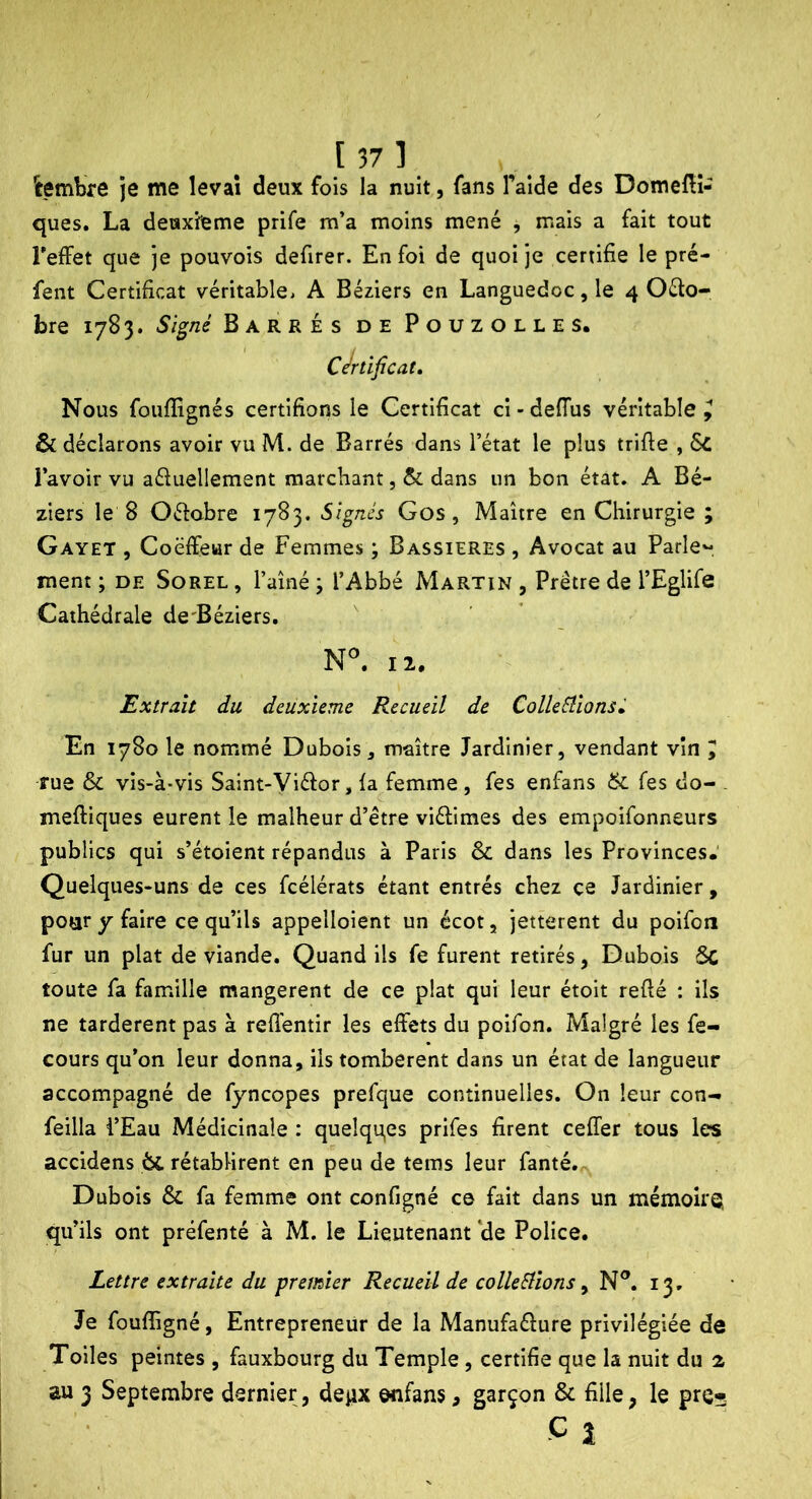 [37] iembre Je me levai deux fois la nuit, fans l’aide des DomelH- ques. La deuxieme prife m’a moins mené , mais a fait tout TeAFet que je pouvois defirer. En foi de quoi je certifie le pré- fent Certificat véritablCi A Béziers en Languedoc, le 4 Oéto- bre 1783. Signé Barrés de Pouzolles. Certificat» Nous fouffignés certifions le Certificat ci - delTus véritable ^ & déclarons avoir vu M. de Barrés dans l’état le plus trifte , 6c l’avoir vu aéluellement marchant, & dans un bon état. A Bé- ziers le 8 Oéfabre 1783. Signés Gos, Maître en Chirurgie ; Gayet , Coëffewr de Femmes ; Bassieres , Avocat au Parle'-, ment ; de Sorel , l’aîné ; l’Abbé Martin , Prêtre de l’Eglife Cathédrale de'Béziers. II. Extrait du deuxieme Recueil de ColleStionsé En 1780 le nommé Dubois j maître Jardinier, vendant vin I rue & vis-à-vis Saint-Viéîor, la femme , fes enfans & Tes do- . meftiques eurent le malheur d’être viélimes des empoifonneurs publics qui s’étoient répandus à Paris & dans les Provinces.' Quelques-uns de ces fcélérats étant entrés chez ce Jardinier, poaryfaire ce qu’ils appelloient un écot, jetterent du poifon fur un plat de viande. Quand ils fe furent retirés, Dubois 5c toute fa famille mangèrent de ce plat qui leur étoit refié : ils ne tardèrent pas à refi'entir les effets du poifon. Malgré les fe- cours qu’on leur donna, ils tombèrent dans un état de langueur accompagné de fyncopes prefque continuelles. On leur con- feilla i’Eau Médicinale : quelqqes prifes firent ceffer tous les accidens 6c rétablirent en peu de tems leur fanté. Dubois & fa femme ont configné ce fait dans un mémoirQ qu’ils ont préfenté à M. le Lieutenant‘de Police. Lettre extraite du premier Recueil de colleSlîons ^ N®. 13. Je foufiigné, Entrepreneur de la Manufaéîure privilégiée de Toiles peintes , fauxbourg du Temple, certifie que la nuit du 2 au 3 Septembre dernier, de^ix enfans, garçon & fille, le pre*- -C1 ■