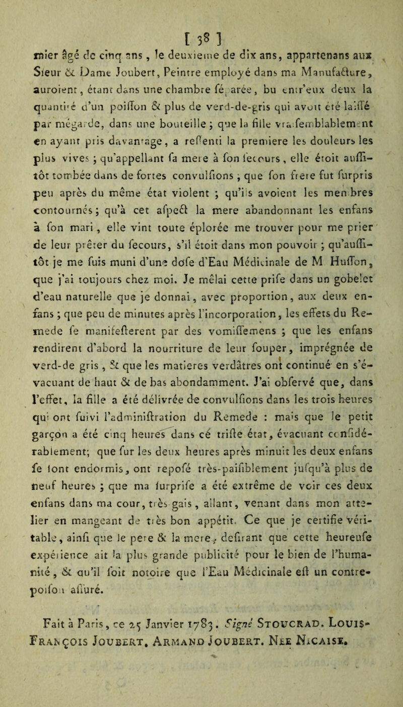 I 3§ 1 iDÎer âgé de etnq sns, le deuxieme de dix ans, appartenans aux Sieur 6i Dame Joubert, Peintre employé dans ma Manufaélure, auroient, étant dans une chambre fé^ arée, bu tnir’eux deux la quaini'é d’un poilTon & plus de verd-de-gris qui avou été laHIé par méga. de, dans une bouteille ; que la fille vra:reiTibîablemmt en ayant pris davantage, a refienti la première les douleurs les plus viv'es ; qu’appelUnt fia meie à fion fietours, elle étoit aulîî- îôt tombée dans de fortes convulfiions -, que fion frète fut fiurpris peu après du meme état violent ; qu’ils avoient les men bres contournés; qu’à cet arpeéi la mere abandonnant les enfans à fion mari , elle vint toute éplorée me trouver pour me prier de leur prêter du fiecours, s’il ctoit dans mon pouvoir ; qu’aulïi- tôt je me fuis muni d’une dofie d’Eau Médicinale de M HufiTon, que j’ai toujours chez moi. Je mêlai cette prifie dans un gobelet d’eau naturelle que je donnai, avec proportion, aux deux en- fans ; que peu de minutes après l’incorporation, les effets du Pve- mede fie manifefferent par des vomiffemens ; que les enfans rendirent d’abord la nourriture de leur fiouper, imprégnée de verd-de gris , Sl que les matières verdâtres ont continué en s’é- vacuant de haut & de bas abondamment. J’ai obfiervé que, dans l’effet, la fille a été délivrée de convulfiions dans les trois heures qui ont fiuivi i’adminiffration du Remede : ma's que le petit garçon a été cinq heures dans cé trifie état, évacuant ccnfidé- rablement; que fur les deux heures après minuit les deux enfans fe lont endormis, ont repofié très-paifiblem.ent jufqu’à plus de neuf heures ; que ma lurprifie a été extrême de voir ces deux enfans dans ma cour, très gais, allant, venant dans mon atte- lier en mangeant de tiès bon appétit. Ce que je certifie véri- table, ainfii que le pere & la mere^. defiuant que cette heureufie expéiience ait la plus grande publicité pour le bien de l’huma- nité, & qu’il fioit noKiire que l’Eau Médicinale efi un contre» poifion afiiuré. Fait à Paris, ce 2,5 Janvier 1783. Signé Stoucrad. LouiS- François Joubert, Armand Joubep^t. Nee NaCaisi.