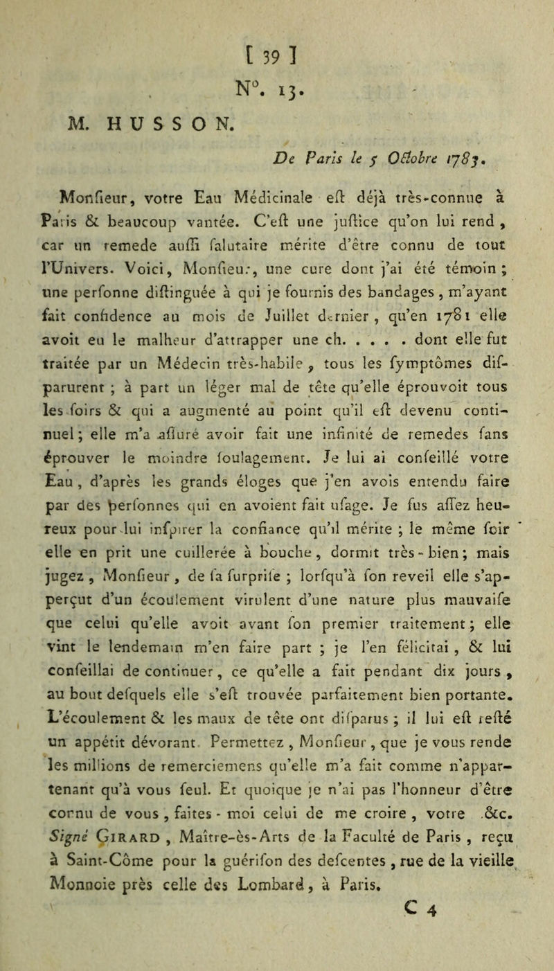 N. 13. M. H ü S S O N. De Paris le ^ OSlohre Monfieur, votre Eau Médicinale efl: déjà très-connue à Paris & beaucoup vantée. C’eft une juftice qu’on lui rend , car un remede auffi falutaire mérite d’être connu de tout rUnivers. Voici, Monfieu;, une cure dont j’ai été témoin; une perfonne diftinguée à qui je fournis des bandages , m’ayant fait confidence au mois de Juillet dernier, qu’en 1781 elle avoit eu le malheur d’attrapper une ch dont elle fut traitée par un Médecin très-habile , tous les fymptômes dif- parurent ; à part un léger mal de tête qu’elle éprouvoit tous les foirs & qui a augmenté au point qu’il efl devenu conti- nuel ; elle m’a ^fluré avoir fait une infinité de remedes fans éprouver le moindre foulagement. Je lui ai confeillé votre Eau , d’après les grands éloges que j’en avois entendu faire par des perfonnes qui en avoient fait ufage. Je fus affez heu- reux pourdui infpirer la confiance qu’il mérite ; le même foir elle en prit une cuillerée à bouche, dormit très-bien; mais jugez , Monfieur, de la furprile ; lorfqu’à Ton reveil elle s’ap- perçut d’un écoulement virulent d’une nature plus mauvaife que celui qu’elle avoit avant Ton premier traitement ; elle vint le lendemain m’en faire part ; je l’en félicitai , & lui confeillai de continuer, ce qu’elle a fait pendant dix jours, au bout defquels elle s’efi trouvée parfaitement bien portante. L’écoulement & les maux de tête ont di(parus ; il lui efl refté un appétit dévorant. Permettez , Monfieur, que je vous rende les millions de remerciemens qu’elle m’a fait comme n'appar- tenant qu’à vous feul. Et quoique je n’ai pas l’honneur d’être cornu de vous , faites * moi celui de me croire , votre .&c. Signé Çirard , Maitre-ès-Arts de la Faculté de Paris , reçu à Saint-Côme pour la guérifon des defeentes , rue de la vieille^ Monnoie près celle des Lombard, à Paris, C 4
