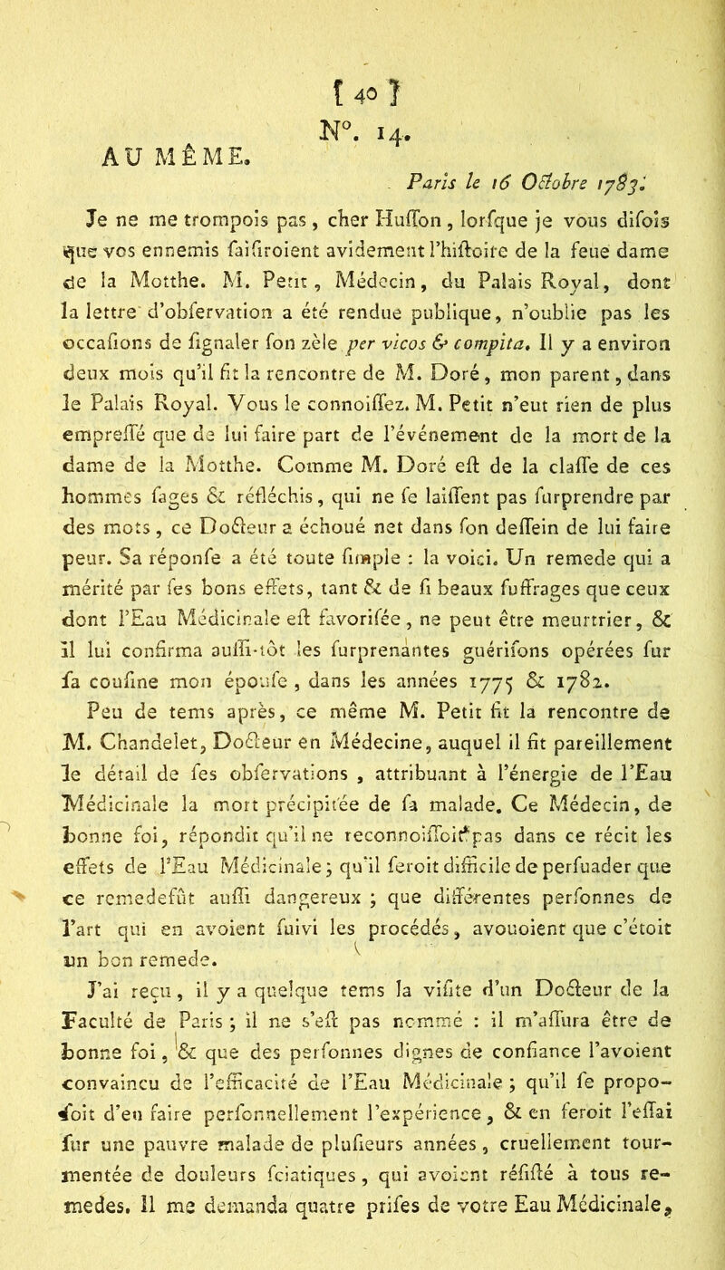AU MÊME. Î40Î N°. 14. , Paris le i6 OElohre Je ne me trompois pas, cher Huffon , lorfque je vous difois ■^iie vos ennemis faifiroient avidement rtiillroife de la feue dame c5e la Motthe. M. Petit, Médecin, du Palais Royal, dont la lettre d’obfervation a été rendue publique, n’oublie pas les occafions de fignaler fon zèle vicos & compita. Il y a environ deux mois qu’il bt la rencontre de M. Doré, mon parent, dans le Palais Royal. Vous le connoilTez. M. Petit n’eut rien de plus emprelTé que de lui faire part de l’événement de la mort de la dame de la Motthe. Comme M. Doré eil: de la clafTe de ces hommes (âges & réfléchis, qui ne fe laifient pas furprendre par des mots, ce Doéleur a échoué net dans fon deffein de lui faire peur. Sa réponfe a été toute fimple : la voici« Un remede qui a mérité par Tes bons effets, tant & de fi beaux fuffrages que ceux dont i’Eau Médicinale eff favorifée, ne peut être meurtrier, 6c il lui confirma aulli-iôt les furprenàntes guérifons opérées fur fa coufine mon époufe , dans les années 1775 ^ 1782. Peu de tems après, ce même M. Petit fit la rencontre de M. Chandeiet, Doéleur en Médecine, auquel il fit pareillement le détail de fes obfervations , attribuant à l’énergie de l’Eau Médicinale la mort précipitée de fa malade. Ce Médecin, de bonne foi, répondit qu’il ne reconnoilToit*pas dans ce récit les effets de TEau Médicinale; qu’il feroitdifiiciledeperfuader que ce remedefût aufli dangereux ; que différentes perfonnes de l’art qui en avoient fuivi les procédés, avouoient c|ue c’étoit un bon remede. ^ J’ai reçu, il y a quelque tems la vifite d’un Doéleur de la Faculté de Paris ; il ne s’eff pas nommé : il m’affura être de bonne foi, ^6c que des perfonnes dignes de confiance l’avoient convaincu de l’efficacité de l’Eau Médicinale ; qu’il fe propo- ^oit d’en faire perfcnnellement l’expérience, & en feroit î’efTai fur une pauvre malade de pluffeurs années, cruellement tour- mentée de douleurs feiatiques , qui avoient réfiffé à tous re-