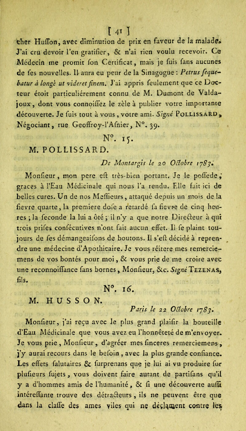cher Huffon, avec diminution de prix en faveur de la malade* J’ai cru devoir Ten gratifier, & n’ai rien voulu recevoir. Ce Médecin me promit Ton Certificat, mais je fuis fans aucunes de fes nouvelles. U aura eu peur de la Sinagogue : Petrus feque^ hatur à lon^e ut vider et flnem. J’ai appris feulement que ce Doc- teur éroit pardculiérement connu de M. Dumont de Valda- joux, dont vous connqifTez le zèle à publier votre importante découverte. Je fuis tout à vous, votre ami. Signé PüllissaRD, Négociant, rue Geoffroy-l’Afnier, N°. 39. 15. M. POLLISSARD. De Montargis le 20 Ocîohre Monf eur, mon pere eft très-bien portant. Je le pofTede,’ grâces à l’Eau Médicinale qui nous l’a rendu. Elle fait ici de belles cures. Un de nos Mefîieurs, attaqué depuis un ntois de la fievre quarte, la première dofe a retardé fa fievpe de cinq heu- res ; la fécondé la lui a ôté ; il n’y a que notre Direéfeur à qui trois prifes confécutives n’ont fait aucun effet. Il fe plaint tou- jours de fes démangeaifons de boutons. Il s’efc décidé à repren- dre une médecine d’Apothicaire. Je vous réitéré mes remercie- mens de vos bontés pour moi, & vous prie de me croire avec une reconnoiffance fans bornes, Monfisur, 6cc. Tezenas, M. H U S S O N. Paris le 22 Oéîohre Monfieur, j’ai reçu avec Je plus grand plaifir la bouteille d’Eau Médicinale que vous avez eu l’honnêteté de m’envoyer. Je vous prie , Monfieur, d’agréer mes fmceres remerciemens , j j’y aurai recours dans le befoin , avec la plus grande confiance. Les effets falutaires & furprenans que je lui ai vu produire fur plufieurs fujets, vous doivent faire autant de partifans qu’il y a d’hommes amis de l’humanité, & fi une découverte auffi intéreiTante trouve des détraéfeurs , ils ne peuvent être que dans la claffe des âmes vUes qui ne déçl«iQient contre les