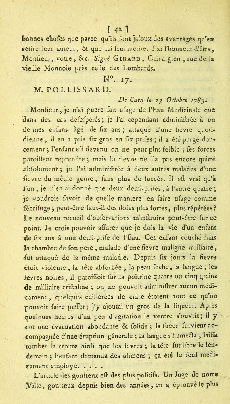 [ 4’. 1 Bonnes chofes que parce qu’iis font jaloux des avantages qu’ea retire leur auteur, & que lui feul mériie. J’ai l’honneur d’être, IVlonfieuf, votre, &c. Signé Girard, Ciiirurgien , rue de la vieille Monnoie près celle des Lombards, N. 17. M. POLLISSARD. Ds Caen le 2^ Oéiohre 1783* Monfieur, je n’ai guere fait ufage de l’Eau Médicinale que dans des cas défefpérés; je l’ai cependant adininidrée à un de mes enfans âgé de fix ans ; attaqué d’une devre quoti- dienne , il en a pris fix gros en fix prifes ; il a été purgé dou- cement ; l’enfant efi: devenu on ne peut plus foible ; fes forces paroilTent reprendre ; mais la fievre ne l’a pas encore quitté abfolument ; je l’ai adminiftrée à deux autres malades d’une üevre du même genre , fans plus de fuccès. Il eft vrai qu’à î’un , je n’en ai donné que deux demi-prifes, à l’autre quatre ; je voudrois favoir de quelle maniéré en faire ufage comme fébrifuge ; peut-être faut-il des dofes plus fortes, plus répétées? Le nouveau recueil d’obfervations m’inflruira peut-être fur ce point. Je crois pouvoir affurer que je dois la vie d’un enfant de fix ans à une demi prife de l’Eau. Cet enfant couché dans la chambre de fon pere , malade d’une devre maligne milliaire, fut attaqué de la même maladie. Depuis dx jours la devre étoit violente , la tête abforbée , la peau feche, la langue , les levres noires, il paroiffoit fur la poitrine quatre ou cinq grains de milliaire cridaline ; on ne pouvoir adminidrer aucun médi- cament , quelques cuillerées de cidre étoient tout ce qu’on pouvoit faire palTer; j’y ajoutai un gros de la liqueur. Apres quelques heures d’un peu d’agitatiorr le ventre s'ouvrit; il y eut une évacuation abondante & foÜde ; la fueur furvient ac- compagnée d’une éruption générale ; la langue s’humeéfa , laifia tomber fa croûte aind que les levres ; la tête fut libre le len- demain ; Lenfant demanda des alimens ; ça été le feul médi- cament employé. • L’article des goutteux cd des plus pofitifs. Un Juge de notre yiîle, goutteux depuis bien des années, en a éprouvé le plus
