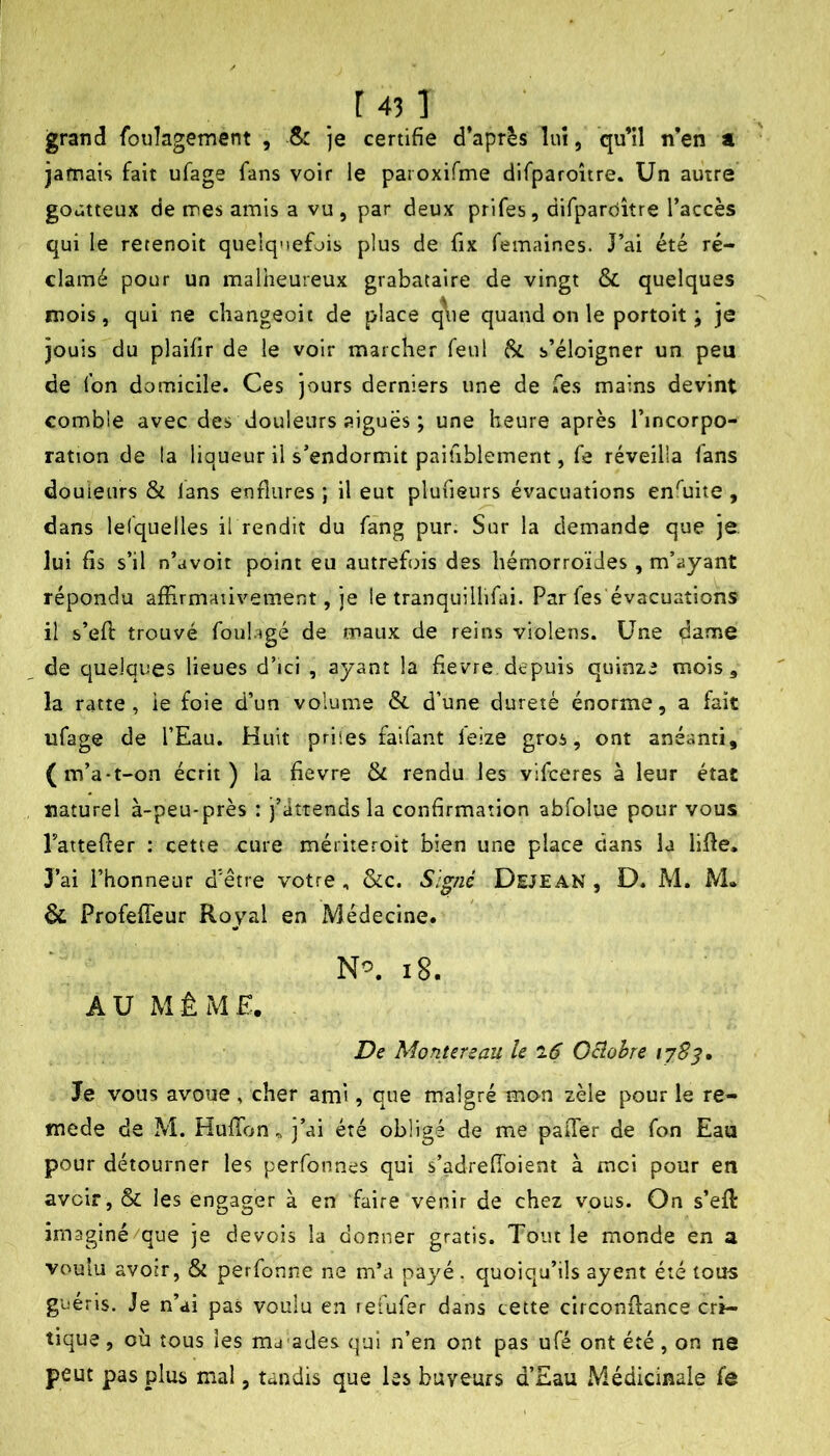 grand fouîagement , & je certifie d’après luî, qu’il n’en a jamais fait ufage fans voir le paroxifme difparoître. Un autre goutteux de mes amis a vu, par deux prifes, difparciître l’accès qui le retenoit quelquefois plus de fix femaines. J’ai été ré- clamé pour un malheureux grabataire de vingt & quelques mois, qui ne changeoit de place q\ie quand on le portoit ; je jouis du plaifir de le voir marcher feul Si s’éloigner un peu de fon domicile. Ces jvours derniers une de Tes mains devint comble avec des douleurs aiguës ; une heure après l’incorpo- ration de la liqueur il s’endormit paihblement, fe réveilla fans douleurs & lans enflures ; il eut plufieurs évacuations enfuite , dans lefquelles il rendit du fàng pur. Sur la demande que je. lui fis s’il n’avoit point eu autrefois des hémorroïdes, m’ayant répondu affirmativement, je le tranquillifiii. Par fes'évacuations il s’efi: trouvé foulagé de maux de reins violens. Une dame de quelques lieues d’ici , ayant la fievre depuis quinze mois, la ratte , ie foie d’un volume & d’une dureté énorme, a fait ufage de l’Eau. Huit priles faifant feize gros, ont anéanti, (m’a-t-on écrit) la fievre & rendu les vifceres à leur état naturel à-peu-près : j’attends la confirmation abfolue pour vous Tattefler : cette cure mériteroit bien une place dans la lifle, 3’ai l’honneur d’être votre , &c. Signé Dejean , D. M. M. & Profeffeur Royal en Médecine. i8. AU MÊME. De Montereau le l6 Ociohre 178^, le vous avoue, cher ami, que malgré mon zèle pour le re- mede de M. Huffon^ j’ai été obligé de me paiTer de fon Eau pour détourner les perfonnes qui s’adrefToient à moi pour en avoir, & les engager à en faire venir de chez vous. On s’efl imaginé/que je de vois la donner gratis. Tout le monde en a voulu avoir, & perfonne ne m’a payé, quoiqu’ils ayent été tous guéris. Je n’ai pas voulu en refufer dans cette circonflance cri- tique , où tous les ma'ades qui n’en ont pas ufé ont été, on ne peut pas plus mal, tandis que les buveurs d’Eau Médicinale fe