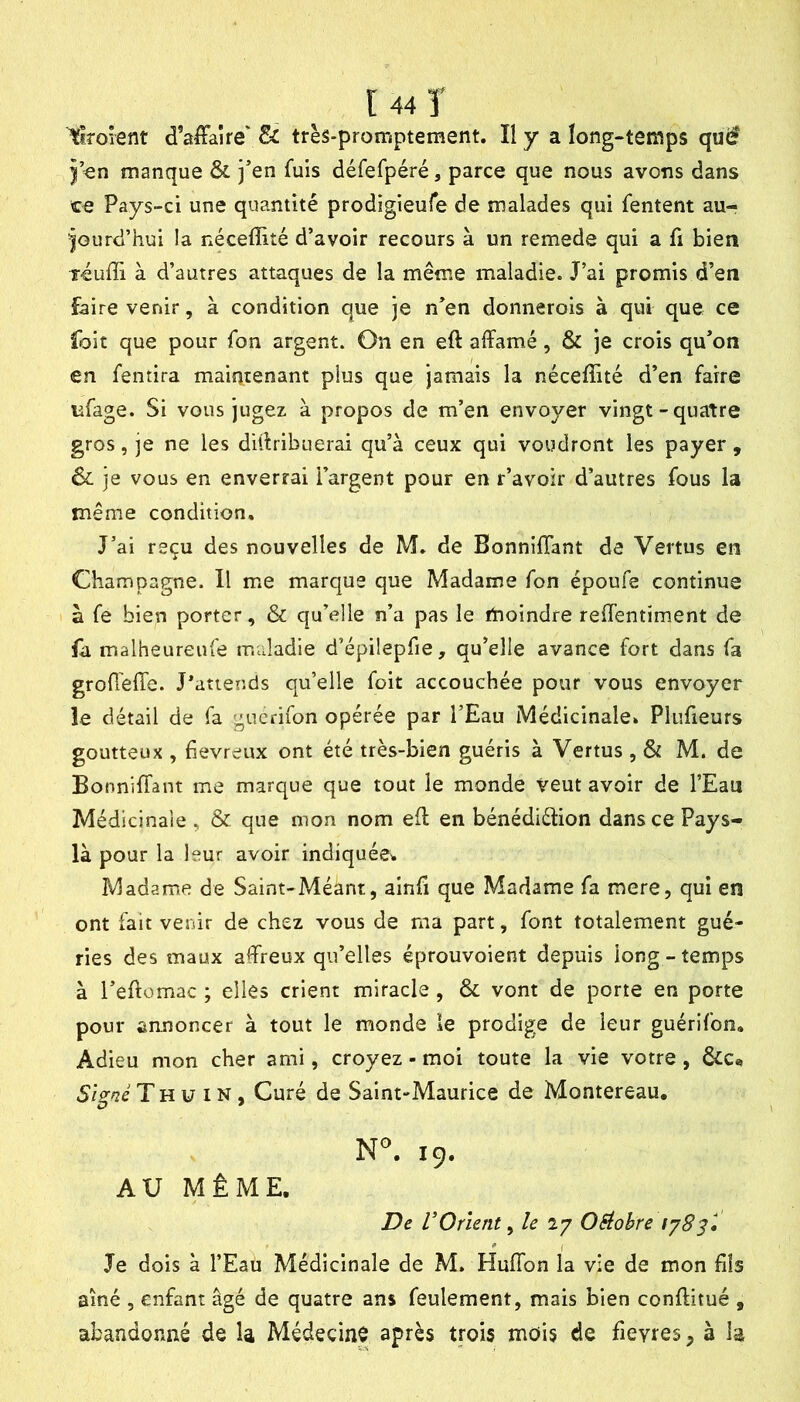 lllrorent d’affaire' 8c très-promptement. Il y a long-temps qué )’en manque & jen fuis défefpéré, parce que nous avons dans ce Pays-ci une quantité prodigieufe de malades qui fentent au- jourd’hui la néceflité d’avoir recours à un remede qui a fi bien léufli à d’autres attaques de la même maladie. J’ai promis d’en faire venir, à condition que je n’en donnerois à qui que ce foit que pour fon argent. On en eft affamé, & je crois qu’on en fentira maintenant plus que jamais la néceffité d’en faire lifage. Si vous jugez à propos de m’en envoyer vingt-quatre gros, je ne les diffribuerai qu’à ceux qui voudront les payer , ôc je vous en enverrai l’argent pour en r’avoir d’autres fous la même condition. J’ai reçu des nouvelles de M. de Bonniffant de Vertus en Champagne. Il me marque que Madame fon époufe continue à fe bien porter, & qu’elle n’a pas le moindre reffentiment de fa malheureufe maladie d’épilepfie, qu’elle avance fort dans fa groffeffe. J*atiends qu’elle foit accouchée pour vous envoyer îe détail de fa gucrifon opérée par l’Eau Médicinale» Pluffeurs goutteux , fiévreux ont été très-bien guéris à Vertus , & M. de Bonniffant me marque que tout le monde veut avoir de l’Eau Médicinale , & que mon nom eff en bénédiélion dans ce Pays- là pour la leur avoir indiquées Madame de Saint-Méant, ainfi que Madame fa mere, qui en ont fait venir de chez vous de ma part, font totalement gué- ries des maux affreux qu’elles éprouvoient depuis long-temps à l’eftomac ; elles crient miracle , ôc vont de porte en porte pour annoncer à tout le monde le prodige de leur guérifon. Adieu mon cher ami, croyez - moi toute la vie votre, &c«» 5/V/2e T H U IN , Curé de Saint-Maurice de Montereau. N°. 19, AU MÊME. De VOrient y le 27 OSiohre Je dois à l’Eau Médicinale de M. Huffon la vie de mon fils aîné 5 enfant âgé de quatre ans feulement, mais bien conftitué , abandonné de la Médecine après trois mois de fievres^ à h