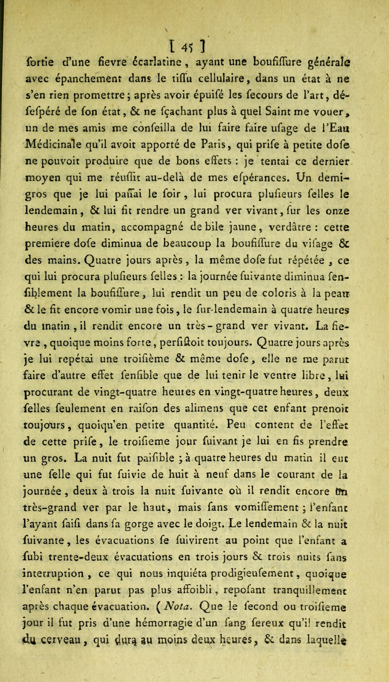 fortîe d’une fievre écarlatine, ayant une boufiffure générale avec épanchement dans le tiffu cellulaire, dans un état à ne s’en rien promettre ; après avoir épuifé les fecours de Tart, dé- fefpéré de fon état, & ne fçachant plus à quel Saint me vouer, un de mes amis me confeilla de lui faire faire ufage de l’Eaii Médicinale qu’il avoit apporté de Paris, qui prife à petite dofe ne pouvoit produire que de bons effets : je tentai ce dernier moyen qui me réuffit au-delà de mes efpérances. Un demi- gros que je lui patTai le foir, lui procura plufieurs felles le lendemain, & lui fit rendre un grand ver vivant, fur les onze heures du matin, accompagné de bile jaune, verdâtre: cette première dofe diminua de beaucoup la boufiffure du vifage & des mains. Quatre jours après , la même dofe fut répétée , ce qui lui procura plufieurs felles : la journée fuivante diminua fen- fiblement la boufiflure, lui rendit un peu de coloris à la peati & le fit encore vomir une fois, le fur-lendemain à quatre heures du matin, il rendit encore un très-grand ver vivant. La fie- vre , quoique moins forte, perfifioit toujours. Quatre jours après je lui répétai une troifième & même dofe , elle ne me parut faire d’autre effet fenfible que de lui tenir le ventre libre, lui procurant de vingt-quatre heuiesen vingt-quatre heures, deux felles feulement en raifon des alimens que cet enfant prenoit toujours, quoiqu’en petite quantité. Peu content de l’effet de cette prife, le troifieme jour fuivant je lui en fis prendre un gros. La nuit fut paifible ; à quatre heures du matin il eut une felle qui fut fuivie de huit à neuf dans le courant de la journée, deux à trois la nuit fuivante où il rendit encore CPn très-grand ver par le haut, mais fans vomiffement ; l’enfant Payant faifi dans fa gorge avec le doigt. Le lendemain & la nuit fuivante, les évacuations fe fulvirent au point que l’enfant a fubi trente-deux évacuations en trois jours & trois nuits fans interruption, ce qui nous inquiéta prodlgieufement, quoique Penfant n’en parut pas plus affoibli, repofant tranquillement après chaque évacuation. {^Nota. Que le fécond ou troifieme jour il fut pris d’une hémorragie d’un fang fereux qu’i! fendit cerveau, qui au moins deux heures ^ dans laquelle