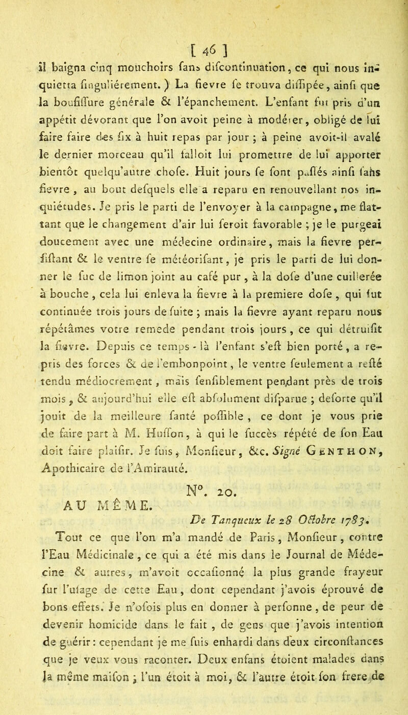 [46] îî baigna cinq mouchoirs fans difcontinuation, ce qui nous în- quietta finguliérement. ) La fievre le trouva diiTipée, ainfi que la boafilTure générale & l’épanchement. L’enfant fut pris d’un appétit dévorant que l’on avoit peine à modéier, obligé de lui faire faire d*es fix à huit repas par jour ; à peine avoit-il avalé le dernier morceau qu’il talloit lui promettre de lui apporter bientôt quelqu’autre chofe. Huit jours fe font p..flés ainfi fahs fievre , au bout defquels elle a reparu en renouvellant nos in- quiétudes. Je pris le parti de l’envoyer à la campagne, me flat- tant que le changement d’air lui feroit favorable ; je le purgeai doucement avec une médecine ordinaire, mais la fievre per- fifiant & le ventre fe méiéorifant, je pris le parti de lui don- ner le lue de limon joint au café pur , à la dofe d’une cuillerée à bouche , cela lui enleva la fievre à la première dofe , qui lut continuée trois jours de fuite ; mais la fievre ayant reparu nous répétâmes votre remede pendant trois jours , ce qui clétruifit la fi'^vre. Depuis ce temps - là l’enfant s’efi: bien porté, a re- pris des forces &. de l’embonpoint, le ventre feulement a refié tendu médiocrement, mais fenfiblement pendant près de trois mois, ôi aujourd’hui elle efl abfolumenî difparue ; deforte qu’il jouit de la meilleure fanté poffible , ce dont je vous prie de faire part à M. Huffon, à qui le fuccès répété de fon Eau doit faire plalfir. Je fuis ,v Monfieur, Si^né Gënthon, Apothicaire de l’Amirauté. 20. AU MÊME. De Tanqueux le 28 OSiohre 1783, Tout ce que l’on m’a mandé de Paris, Monfieur, contre l’Eau Médicinale, ce qui a été mis dans le Journal de Méde- cine & autres, m’avoit occafionnç la plus grande frayeur fur l’ulage de cette Eau, dont cependant j’avois éprouvé de bons effets. Je n’ofois plus en donner à perfonne, de peur de devenir homicide dans le fait , de gens que j’avois intention de guérir: cependant je me fuis enhardi dans deux circonflances que je veux vous raconter. Deux enfans étaient malades dans la même maifon j l’un étoit à moi, & i’àutre étoit fon frere de