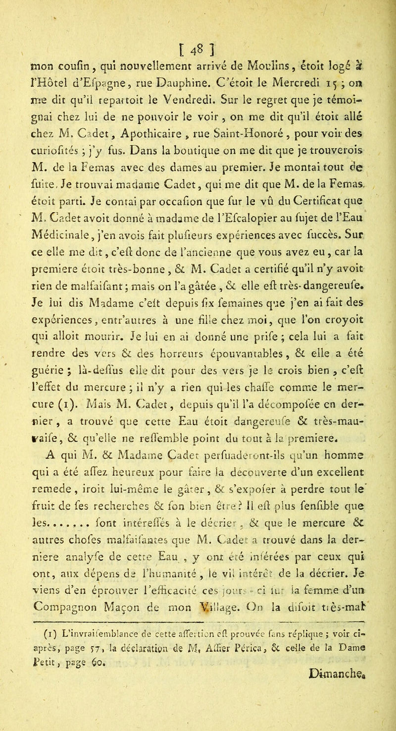 mon coufin, qui nouvellement arrivé de Moulins, étoît logé U l’Hôtel d’Efpagne, rue Dauphine. C'étoit le Mercredi 15 ; on ir:e dit qu’il repartoit le Vendredi. Sur le regret que je témoi- gnai chez lui de ne pouvoir le voir , on me dit qu’il étoic allé chez M. Cadet, Apothicaire > rue Saint-Honoré , pour voir des curiohîés ; j’y fus. Dans la boutique on me dit que je trouverois M. de la Femas avec des dames au premier. Je montai tout de fuite, Je trouvai madame Cadet, qui me dit que M. de la Femas. étoit parti. Je contai par occafion que fur le vû du Certificat que M. Cadet avoit donné à madame de l’Efcalopier au fujet de l’Eau Médicinale, j’en avois fait plufieurs expériences avec fuccès. Sur ce elle me dit, c’efl: donc de l’ancienne que vous avez eu, car la première étoit très-bonne, & M. Cadet a certifié qu’il n’y avoit rien de malfaifant ; mais on l’a gâtée , & elle eft très- dangereufe* Je lui dis Madame c’eit depuis fx femaines que j’en ai fait des expériences, entr’autres à une Elle chez moi, que l’on croyoit q^ui alloit mourir. Je lui en ai donné une prife ; cela lui a fait rendre des vers & des horreurs épouvantables, elle a été guérie ; là-defTus elle dit pour des vers je le crois bien , c’eft l’effet du mercure; il n’y a rien qui les chafTe comme le mer- cure (i). Mais M. Cadet, depuis qu’il l’a décompolée en der- rrier, a trouvé que cette Eau étoit dangereufe & très-mau- raife, & qu’elle ne refl’emble point du tout a la. première* A qui M. & Madame Cadet perfuaderont-ils qu’un homme qui a été affez heureux pour faire la decouverte d’un excellent remede, iroit lui-même le gâter, & s’expoier à perdre tout le* fruit de fes recherches & fon bien être? 11 efl plus fenfrble que les....... font intéreflés à le décrier. & que !e mercure autres chofes maJfaifante.s que M. Cadet a trouvé dans la der- nière analyfe de cette Eau , y onî été iniérées par ceux qui ont, aux dépens de l’huînanité , le vil intérêt de la décrier. Je viens d’en éprouver l’effîcacité ces jour!^ ■> ci lu- la femme d’un Compagnon Maçon de mon Village. On la difoit tièï-mab (i) L’invraifemblance de cette atTertlon efl prouvée fans re'püque ; voir ci- apres, page 57» la dédaratigu de M, Âlîier Pérka, ôc celle de la Dame Fait, page éo. Dimanche*