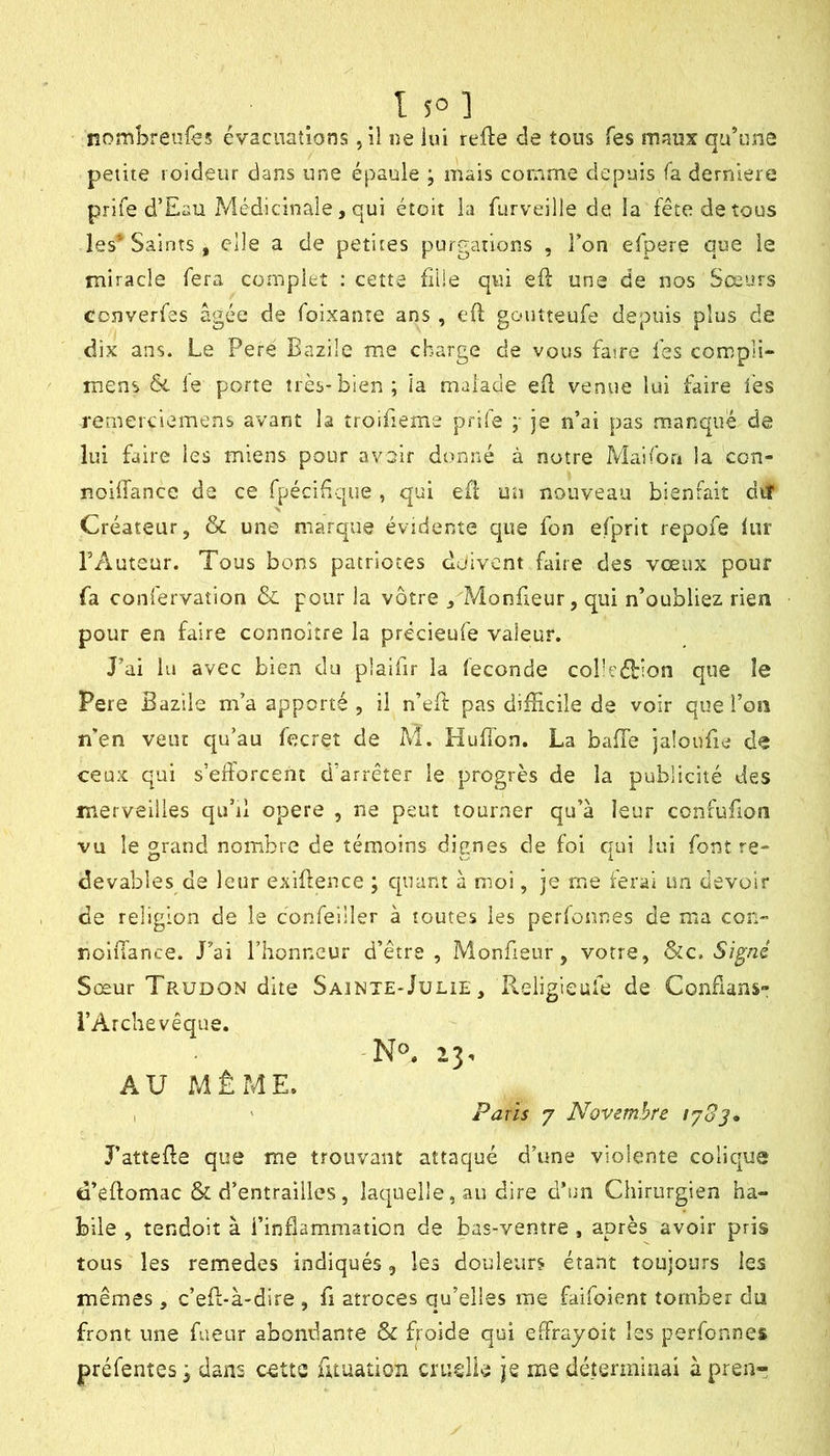 nombrenfes évacuations ,11 ne lui relie de tous Tes maux qu’une petite loideiir dans une épaule ; mais comme depuis fa dernlere prife d’Eau Médicinale, qui étoit la furveille de la fête de tous les* Saints , elle a de petites purgations , l’on efpere que le miracle fera complet : cette fiüe qui efl une de nos Sœurs converfes âgée de foixante ans , eO; goutteufe depuis plus de dix ans. Le Pere Bazile me charge de vous famé fes compli- inens & le porte très-bien; la malade efl venue lui faire fes remerciemens avant la îroifieme prife ;■ je n’ai pas manque de lui faire les miens pour avoir donné à notre Maifon la con- noilfance de ce fpécidque , qui efi un nouveau bienfait dit Créateur, & une marque évidente que fon efprlt repofe lur l’Auteur. Tous bons patriotes doivent faire des vœux pour fa confervation & pour la vôtre ^ Monfieur, qui n’oubliez rien pour en faire connoître la précieufe valeur. J’ai lu avec bien du plaifir la fécondé cobeéhion que le Pere Bazile m’a apporté , il n’eft pas difficile de voir que l’on n'en veut qu’au fecret de M. HuB’on. La baffe jaloufie de ceux qui s’efforcent d’arrêter le progrès de la publicité des merveilles qu’il opéré , ne peut tourner qu’à leur confufion vu le grand nombre de témoins dignes de foi qui lui font re- devables de leur exiffence ; cpiant à moi, je me ferai un devoir de religion de le confelller à toutes les perfonr.es de ma con- nolffance. J’ai l’honneur d’être, Monheur, votre, Signé Sœur Trudon dite Sainte-Julie , Religieufe de Confians» l’Archevêque. AU MÊME. , ' Paris 7 Novembre lySj» J’attêffe que me trouvant attaqué d’une violente colic|ue ti’êftomac & d’entrailles, laquelle, au dire d’un Chirurgien ha- bile , tendoit à l’inflammation de bas-ventre , après avoir pris tous les remedes indiqués, les douleurs étant toujours les mêmes, c’eff-à-dire , fi atroces qu’elles me faifoient tomber du front une fueur abondante & froide qui effrayoit les perfonnes préfenîes; dans cette fuuation cruslie je me déterminai àpreii”