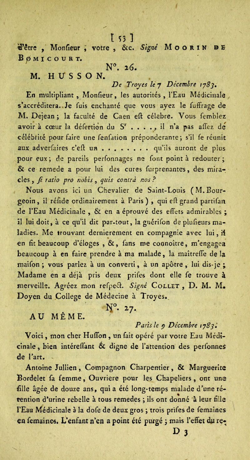 ïâ’être Monfieur j votre , &c. Signé MooRlN DE Bomicourt. 26. M. H U S S O N. De Troyes le j Décembre En multipliant , Monfieur, les autorités , l’Eau Médicinale s’accréditera..Je fuis enchanté que vous ayez le fuffrage de M. Dejean ; la faculté de Caen eft célébré. Vous femblez avoir à cœur la défertion du . . . ., il n’a pas allez de célébrité pour faire une fenfation prépondérante; s’il fe réunit aux adverfaires c’elf un qu’ils auront de plus pour eux ; de pareils perfonnages ne font point à redouter ; & ce remede a pour lui des cures furprenantes, des mira- cles , Jz ratio pro nobis, quis contra nos ? Nous avons ici un Chevalier de Saint-Louis (M.Bour- geoin , il réfide ordinairement à Paris ) , qui elî: grand partifaa de l’Eau Médicinale , & en a éprouvé des effets admirables ; îl lui doit, à ce qu’il dit par-tout, la guérifon de plufieurs ma- ladies. Me trouvant dernièrement en compagnie avec lui, il en fit beaucoup d’éloges , &, fans me connoître, m’engagea beaucoup à en faire prendre à ma malade, la maitreffe de la maifon ; vous parlez à un converti, à un apôtre, lui dis-je ; Madame en a déjà pris deux prifes dont elle fe trouve à merveille. Agréez mon refpeél. Signé Collet , D. M. M. Doyen du College de Médecine à Troyes. r- 17- A U M E M E. Paris le Décembre 178si Voici, mon cher Huflbn , un fait opéré par votre Eau Médi- cinale , bien intérell'ant & digne de l’attention des perfonneS de l’art. - Antoine Jullien, Compagnon Charpentier, & Marguerite Bordelet fa femme, Ouvrière pour les Chapeliers , ont une fille âgée de douze ans, quia été long-temps malade d’une ré- tention d’urine rebelle à tous remedes ; ils ont donné à leur fille î’Eau Médicinale à la dofe de deux gros ; trois prifes de femaines en femaines. L’enfant n’en a point été purgé mais l’effet du re- D3