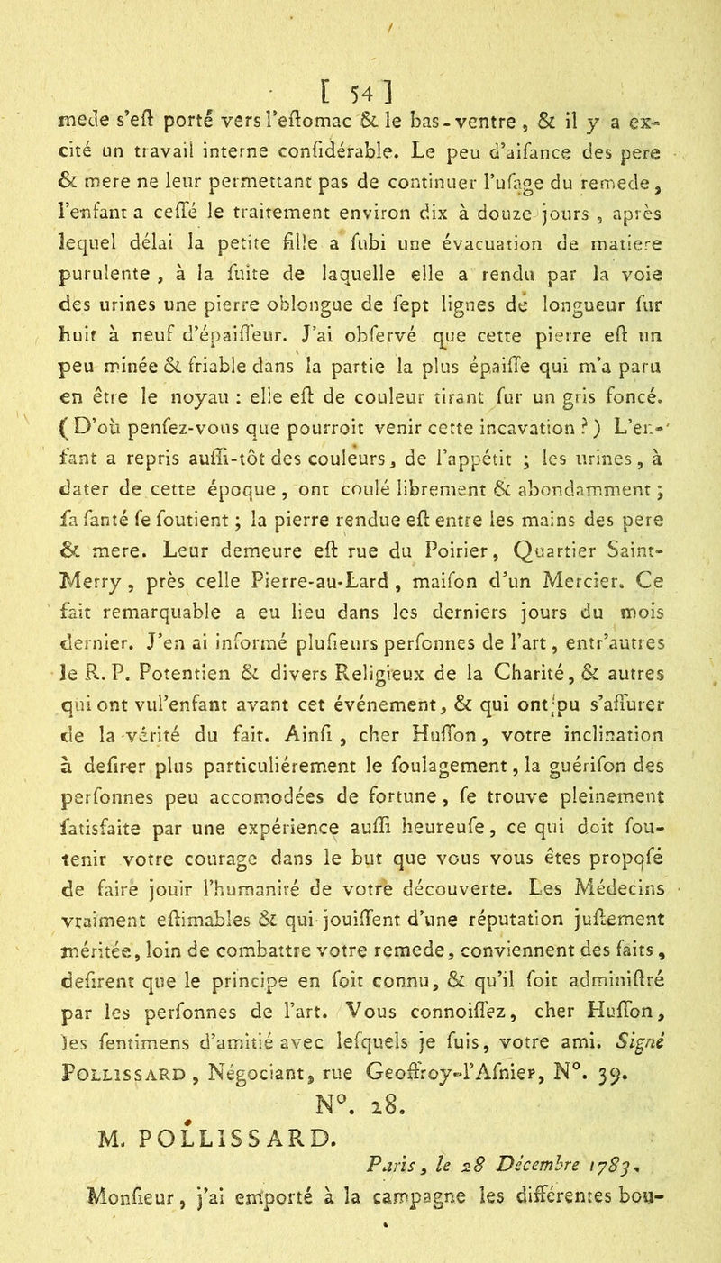 / [54] me Je s’ed porte vers reftomac & le bas-ventre , & il y a ex- cité un travail interne confidérable. Le peu d’aifance des pere Sl mere ne leur permettant pas de continuer rufage du reniede, Tenfant a ceffé le traitement environ dix à douze jours , après lequel délai la petite bile a fubi une évacuation de matière purulente , à la fuite de laquelle elle a rendu par la voie des urines une pierre oblongue de fept lignes de longueur fur huit à neuf d’épaifl'eur. J ai obfervé q^ue cette pierre efl: un peu minée &L friable dans la partie la plus épailTe qui m’a paru en être le noyau : elle efl de couleur tirant fur un gris foncé. (D’oii penfez-vous que pourroit venir cette incavation ? ) L’ei:-' fant a repris auffi-tôt des couleursj de l’appétit ; les urines, à dater de cette époque , ont coulé librement & abondamment ; fa fanîé fe foutient ; la pierre rendue eft entre les mains des pere & mere. Leur demeure eft rue du Poirier, Quartier Saint- Merry, près celle Pierre-au*Lard , maifon d’un Mercier. Ce fait remarquable a eu lieu dans les derniers jours du mois dernier. J’en ai informé plufieurs perfcnnes de l’art, entr’autres îe P^. P. Potentien 6: divers Religieux de la Charité, & autres qui ont vul’enfant avant cet événement, & qui ont;pu s’afiurer de la vérité du fait. Ainfi , cher Huflbn, votre inclination à defirer plus particuliérement le foulagement, la guérifon des perfonnes peu accomodées de fortune, fe trouve pleinement fatîsfaite par une expérience auffi heureufe, ce qui doit fou- tenir votre courage dans le but que vous vous êtes propqfé de faire jouir l’humanité de votre découverte. Les Médecins vraiment edimables &i qui jouiffent d’une réputation jugement méritée, loin de combattre votre remede, conviennent des faits, défirent que le principe en foit connu, & qu’il foit adminidré par les perfonnes de l’art. Vous connoifi'ez, cher HulTon, les fentimens d’amitié avec lefquels je fuis, votre ami. Signé FoLLiSSARD, Négociant, rue Geodroy-l’Afniep, N°. 39. 28. M. POLLISSARD. Paris 3 le 28 Décembre Monfieur, j’ai emporté à la campagne les différentes bou-