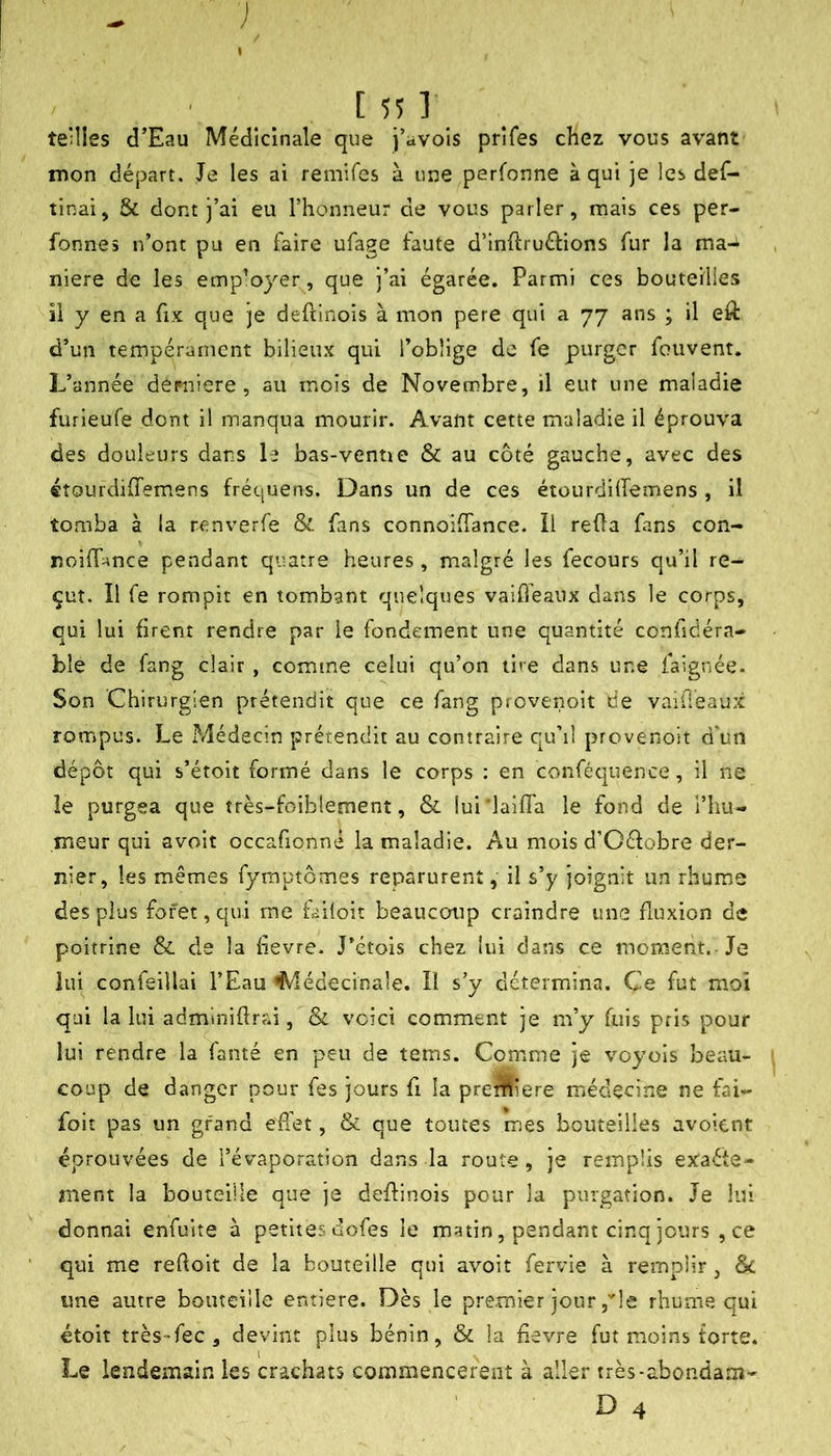 ■ [55]' teilles d’Eau Médicinale que j’avois prîfes chez vous avant mon départ. Je les ai remifcs à une perfonne à qui je les def- tinai, & dont j’ai eu l’honneur de vous parler, mais ces per- fonnes n’ont pu en faire ufage faute d’inftruftions fur la ma-i niere de les emp’ojer^, que j’ai égarée. Parmi ces bouteilles il y en a fix que je defiinois à mon pere qui a 77 ans ; il eft d’un tempérament bilieux qui l’oblige de fe purger fouvent. L’année derniere , au mois de Novembre, il eut une maladie furieufe dont il manqua mourir. Avant cette maladie il éprouva des douleurs dans le bas-venue & au côté gauche, avec des «tourdiffem.ens fréquens. Dans un de ces étourdilTemens , il tomba à la renverfe & fans connoiffance. il reOa fans con- r.oilT^nce pendant quatre heures , malgré les fecours qu’il re- çut. Il fe rompit en tombant quelques vaideaux dans le corps, qui lui firent rendre par le fondement une quantité confidéra- ble de fang clair , comme celui qu’on tire dans une faignée. Son Chirurgien prétendit que ce fang prevenoit de vaifieaux rompus. Le Médecin prétendit au contraire qu’il prevenoit d’un dépôt qui s’étoit formé dans le corps ; en conféquence, il ne le purgea que tres-foiblement, & lui'laifTa le fond de l’hu- meur qui avoit occafipnné la maladie. Au mois d’Oéfobre der- nier, les mêmes fymptômes reparurent, il s’y joignit un rhume des plus foret, qui me failoit beaucoup craindre une fluxion de poitrine & de la hevre. J’étois chez lui dans ce moment. Je lui confeiilai l’Eau ^lédecinale. lï s’y détermina. Ce fut moi qui la lui adminiflrai, & voici comment je m’y fuis pris pour lui rendre la Vanté en peu de tems. Comme je voyois beau- coup de danger pour fes jours fi la predfliere médecine ne fai- foit pas un gfand effet, & que toutes mes bouteilles avoient éprouvées de l’évaporation dans la route, je remplis exaéte- îiient la bouteille que je deffinois pour la purgation. Je lui donnai enfuite à petites dofes le matin, pendant cinq jours , ce qui me reçoit de la bouteille qui avoit fervie à remplir, une autre bouteille entière. Dès le premier jour,le rhume qui étoit très-fec , devint plus bénin, & la fievre fut moins forte. Le lendemain les crachats commencèrent à aller très-abondam-