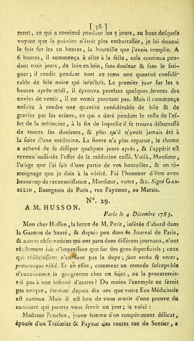 voyant que la poicrine n^’étoit plus embarraffée, je lui donnai le foir fur les 10 heures, la bouteille que j’avois remplie. A 6 heures, il commença à aller à la Telle , cela continua pen- dant trois jours, de loin en loin, fans douleur & fans le fati- guer; il rendit pendant tout ce tems une quantité confulé* table de bile noire qui infeéloit. Le premier jour fur les 2 heures après-midi, il éprouva pendant quelques heures des envies de vomir, il ne vomit pourtant pas. Mais il comm^ença enfüite à rendre une quantité confidérable de bile & de gravier par les urines, ce qui a duré pendant le refte de l’ef- fet de la médecine, à la fin de laquelle il fe trouva débarraffé de toutes Tes douleurs, & plus qu’il n’avoit jamais été à la fuite d’une médeane. La fievre n’a plus reparue, le rhume a achevé de fe diffiper quelques jours après, i’appétit efl revenu auffi-tôt l’effet de la médecine cefTé. Voilà, Monfieur, Tufage que j’ai fait d’une partie de vos bouteilles, & un té- moignage que je dois à la vérité. J’ai l’honneur d’être avec beaucoup de reconnoilTance , Monfieur, votre, &c. Signé Gas- SELiN, Bourgeois de Paris, rue Payenne, au Marais. 29. AM. HUSSON. Paris le 4 Décembre Mon cher HafTon ,1a lettre de M. Petit, inférée d’abord dans la Gazette de Santé, & depuis peu dans Journal de Paris, Si autres obfevvations qui ont paru dans différens journaux, n’ont ré'dlement fait d’impreffion que fur des gens fuperficiels ; ceux qui rédéchifîent n’en*font pas la àupQ ; feint verba ^ voces ^ prccîereaijue nihiL Et en effet, comment un remede fufceptible d’cccahonner la gangrenne chez un fujet , ne la procureroit- t*il pas à une infinité d’autres? Du moins l’exemple ne feroit pas unique, fur-tout depuis dix ans que votre Eau Médicinale eft connue. Mais il efl bon de vous munir d’une preuve du contraire qui pourra vous fervir un jour; la voici : Madame Panchin, jeune femme d’un tempérament délicat; époufe d’un Trcforier & Payeur des rentes rue du Sentier, a