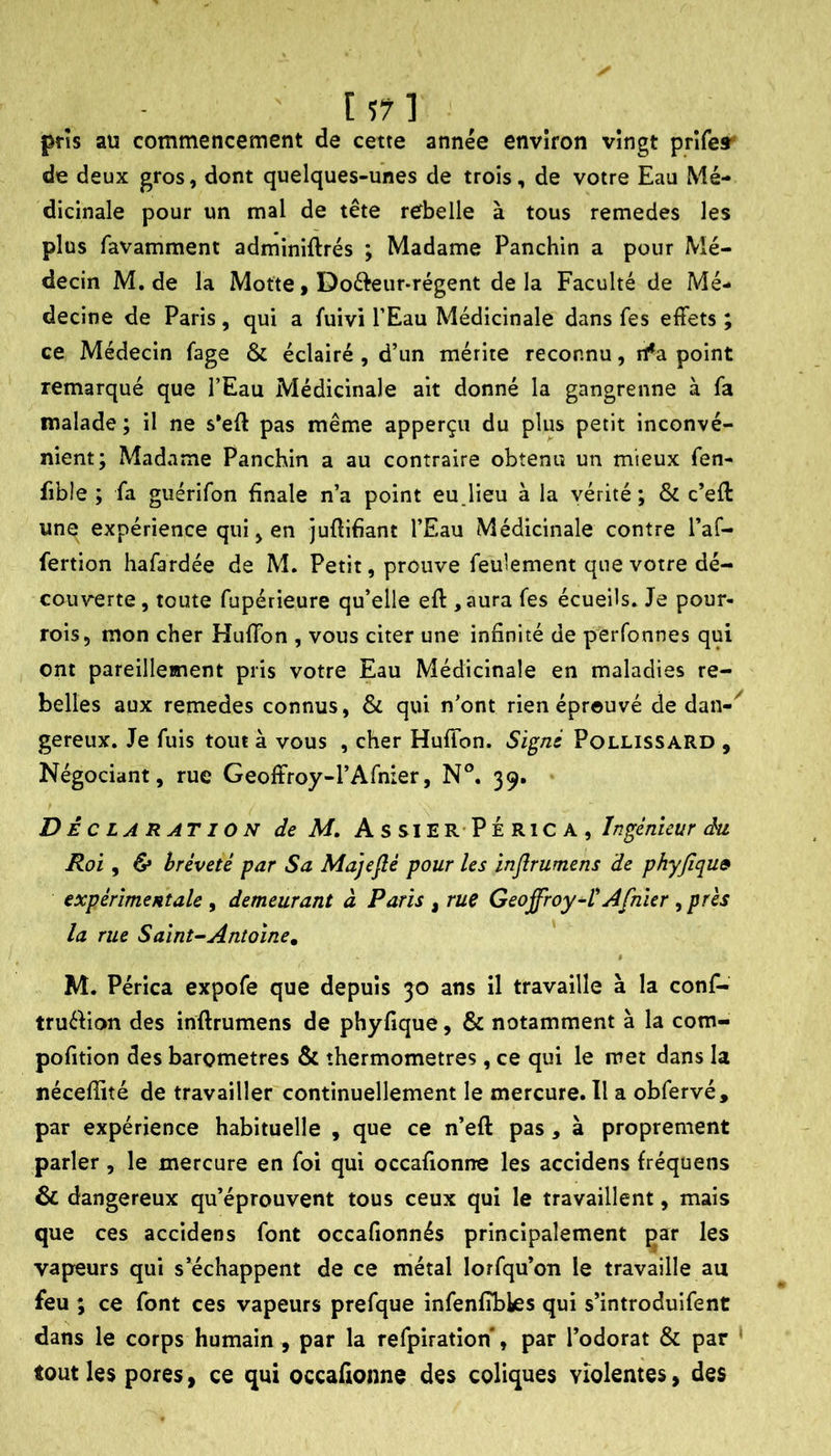 pris au commencement de cette année environ vingt prifey de deux gros, dont quelques-unes de trois, de votre Eau Mé- dicinale pour un mal de tête rebelle à tous remedes les plus favamment adminiftrés ; Madame Panchin a pour Mé- decin M. de la Motte, Dofteiir-régent de la Faculté de Mé- decine de Paris, qui a fuivi l’Eau Médicinale dans fes effets ; ce Médecin fage & éclairé , d’un mérite reconnu, rt*a point remarqué que l’Eau Médicinale ait donné la gangrenne à fa malade ; il ne s'eff pas même apperçu du plus petit inconvé- nient; Madame Panchin a au contraire obtenu un mieux fen- fible ; fa guérifon finale n’a point eu Jieu à la vérité ; & c’efi: une expérience qui, en jufiifiant l’Eau Médicinale contre l’af- fertion hafardée de M. Petit, prouve feulement que votre dé- couverte, toute fupérieure qu’elle eft ,aura fes écueils. Je pour- rois, mon cher Huffon , vous citer une infinité de perfonnes qui ont pareillement pris votre Eau Médicinale en maladies re- belles aux remedes connus, & qui n’ont rien éprouvé de dan- gereux. Je fuis tout à vous , cher Huffon. Sig/zs Pollissard , Négociant, rue Geoffroy-l’Afnier, N°. 39. Déc LA R AT ION de M, AssierPÉRICA, Ingénieur du Roi , & hréveté par Sa Majefié pour les injlrumens de phyfiqu» expérimentale , demeurant à Paris , rue GeoffroyAfnier , prés la rue Sainte Antoine, M. Périca expofe que depuis 30 ans il travaille à la conf- truéVion des inftrumens de phyfique, & notamment à la com- pofition des baromètres & thermomètres, ce qui le met dans la nécefiité de travailler continuellement le mercure. Il a obfervé, par expérience habituelle , que ce n’eft pas, à proprement parler , le mercure en foi qui occafionne les accidens fréquens & dangereux qu’éprouvent tous ceux qui le travaillent, mais que ces accidens font occafionnés principalement çar les vapeurs qui s’échappent de ce métal lorfqu’on le travaille au feu ; ce font ces vapeurs prefque infenfibles qui s’introduifent dans le corps humain , par la refpiration*, par l’odorat & par * tout les pores, ce qui occafionne des coliques violentes, des