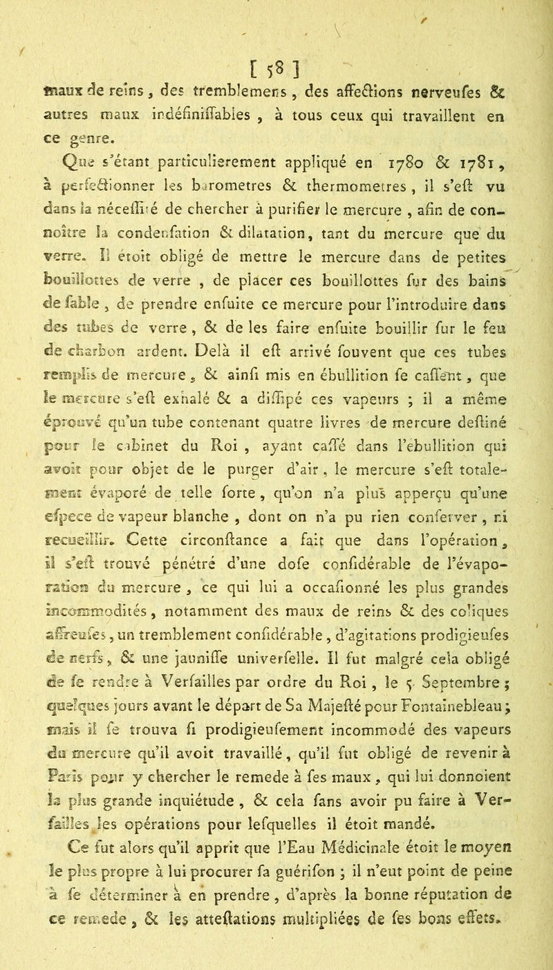 [ ] fnaus de reîtis, des trembîemens, des afFe<Sîons nerveufes & autres maux indéfiniffabies , à tous ceux qui travaillent en ce genre. Que s'étant particulièrement appliqué en 1780 & 1781, à perfeébonner ks baromètres & thermomètres , il s’eft vu dans la néceilbé de chercher à purifier le mercure , afin de con- noîîre la condenfation & dilatation, tant du mercure que du verre. Il etoit obligé de mettre le mercure dans de petites bouiîîotîes de verre , de placer ces bouillottes fur des bains de fable , de prendre enfuite ce mercure pour l’introduire dans des tubes de verre , & de les faire enfuite bouillir fur le feu de charbon ardent. Delà il eft arrivé fouvent que ces tubes remplis de mercure ^ & ainfi mis en ébullition fe cafTent, que le mercure s’efl exhalé & a difiipé ces vapeurs ; il a même épronve qu’un tube contenant quatre livres de mercure defliné pour îe cibinet du Roi , ayant caffé dans l’ebullîtion qui avoâî pour objet de le purger d’air, le m.ercure s’eil: totale- fîieat évaporé de telle forte, qu’on n’a plus apperçu qu’une efpece de vapeur blanche , dont on n’a pu rien conferver , ni recueillir» Cette circonftance a fait que dans l’opération, M s*€ll: trouvé pénétré d’une dofe confidérable de Tévapo- raîiou du mercure , ce qui lui a occafionné les plus grandes incommodités, notamment des maux de reins & des coliques afeufes, un tremblement confidérable, d’agitations prodigieufes de Ecris, & une jauniffe univerfelle. Il fut malgré cela obligé de fe rendre à Verfailles par ordre du Roi, îe 5 Septembre ; quelques jours avant le départ de Sa Majeflé pour Fontainebleau ; maïs iî fe trouva fi prodigieufement incommodé des vapeurs do mercure qu’il avoir travaillé, qu’il fut obligé de revenir à Paris poiir y chercher le remede à fes maux, qui lui donnoient Is plus grande inquiétude , & cela fans avoir pu faire à Ver- faiîks les opérations pour lefquelles il étoit mandé. Ce fut alors qu’il apprit que l’Eau Médicinale étoit le moyen le plus propre à lui procurer fa guérifon ; il n’eut point de peine à fe déterminer a en prendre, d’après la bonne réputation de c€ remede j ôc les atteftations multipliées de fes bons effets»