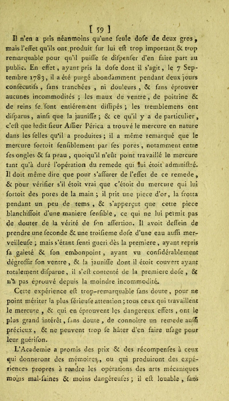 t 59 ] Î1 n’en a pris néanmoins qu’une feule dofe de deux gros , mais l’elFet qu’ils ont,produit fur lui eft trop important &. trop remarquable pour qu’il puifle fe difpenfer d’en faire part au public. En effet, ayant pris la dofe dont il s’agit, le 7 Sep- tembre 1783, il a été purgé abondamment pendant deux jours confécutifs , fans tranchées , ni douleurs , ÔC fans éprouver aucunes incommodités ; les maux de ventre , de poitrine & de reins fe.Tont entièrement diffipés ; les tremblemens ont difparus, ainü que la jauniffe ; & ce qu’il y a de particulier , c’eff que ledit fieur Allier Périca a trouvé le mercure en nature dans les felles qu*il a produites ; il a même remarqué que le mercure fortoit fenublement par fes pores, notamment entre fes ongles & fa peau , quoiqu’il n’eût point travaillé le mercure tant qu’à duré l’opération du remede qui lui étoit adminiftrç. Il doit même dire que pour s’affurer de l’effet de ce remede , & pour vérifier s’il étoit vrai que c’étoit du mercure qui lui fortoit des pores de la main ; il prit une piece d’or, la frotta pendant un peu de tems , & s’apperçut que cette piece blanchiflbit d’une maniéré fenfible, ce qui ne lui permit pas de douter de la vérité de fon affertion. ïl avoit defiéin de prendre une fécondé &une troifieme dofe d’une eau auffi mer- veiileufe ; mais s’étant fenti guéri dès la première , ayant repris fa gaieté & fon embonpoint , ayant vu confidérablement dégroffir fon ventre, & la jauniffe dont il étoit couvert ayant totalernent difparue, il s’eft contenté de la première dofe , & n’à pas éprouvé depuis la moindre incommodité,.. Cette expérience eff trop-remarquable fans doute, pour ne point mériter la plus férieufe attention ; tous ceux qui travaillent le mercure , & qui en éprouvent les dangereux effets , ont le . plus grand intérêt, fans doute , de connoître un remede aufïî précieux, & ne peuvent trop fe hâter d’en faire ufage pour leur guérifon. L’Academie a promis des prix & des récompenfes à ceux qui donneront des mémoires^, ou qui produiront des expé- riences propres à re^idre les opérations des arts mécaniques moLas mal-faines ôc moins dangéreufes ; il eff louable , fans