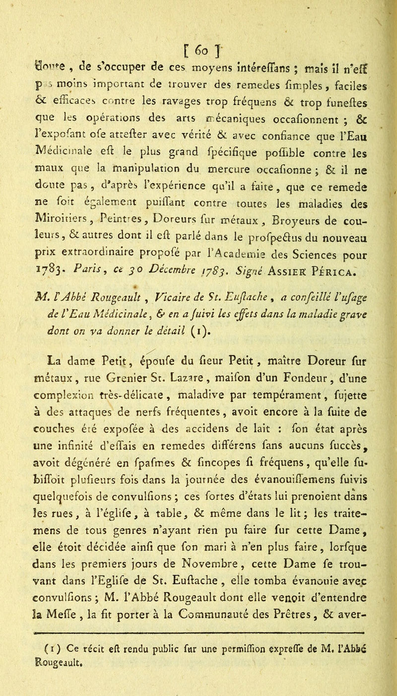 [fol , de s’occuper de ces moyens intéreffans ; maïs îî n’efï P i moins important de trouver des remedes fimples, faciles 6c efEcaces contre les ravages trop fréquens 6c trop funeftes que les opérations des arts mécaniques occafionnent ; & Texpofant ofe attefter avec vérité 6c avec confiance que l’Eau ^^édicinale efi: le plus grand fpécifique poffible contre les maux que la manipulation du mercure occafionne ; & il ne doute pas, d*apres l’expérience qu’il a faite, que ce remede ne foit également puilTant contre toutes les maladies des IVliroitiers, Peintres, Doreurs fur métaux. Broyeurs de cou- leurs, ôc autres dont il efi parie dans le profpeélus du nouveau prix extraordinaire propofé par l’Academie des Sciences pour 1783. Paris, Ct JO Décembre Signé AssiEK PÉRîCA. M. rAbbé Rougeault , Vicaire de St. Eujîache , a confeillé Vufage de VEau Médicinale ^ & en a juivi les effets dans la maladie grave dont on va donner le détail (i). La dame Petit, époufe du fieur Petit, maître Doreur fur métaux, rue Grenier St. Laz;ire , maifon d’un Fondeur, d’une complexîüii très-délicate, maladive par tempérament, fujette à des attaques de nerfs fréquentes, avoit encore à la fuite de couches éré expofée à des accidens de lait : fon état après une infinité d’elTais en remedes différons fans aucuns fuccès, avoit dégénéré en fpafmes & fincopes fi fréquens, qu’elle fu- biffoit plufieurs fois dans la journée des évanouiflemens fuivis quelquefois de convulfions ; ces fortes d’états lui prenoient dans les rues, à l’églife, à table, 6c même dans le lit; les traite- mens de tous genres n’ayant rien pu faire fur cette Dame, elle étoit décidée ainfi que fon mari à n’en plus faire, lorfque dans les premiers jours de Novembre, cette Dame fe trou- vant dans l’Eglife de St. Euftache, elle tomba évanouie avec convulfions ; M. l’Abbé Rougeault dont elle venpit d’entendre la Melle , la fit porter à la Communauté des Prêtres, & aver- ( I ) Ce récit eft rendu public fur une pexmiflion exprefle de M, l’Abbé Rougeault.