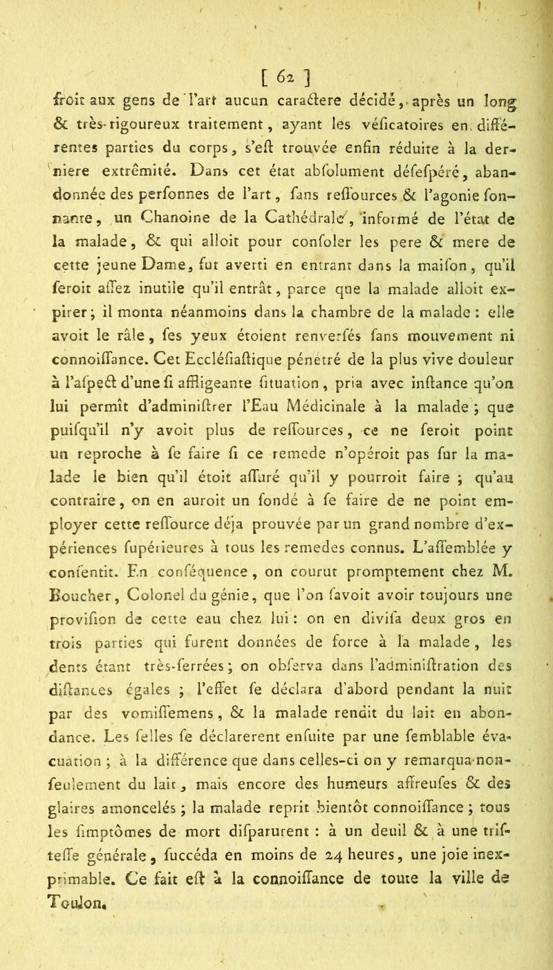 I [6z] froîc aux gens de l’art aucun caractère décidéaprès un long & très-rigoureux traitement, ayant les véficatoires en. diffé- rentes parties du corps, s’eff trouvée enfin réduite à la der- 'niere extrémité. Dans cet état abfolument défefpéré, aban- donnée des perfonnes de l’art, fans refl'ources 6c l’agonie fon- nanre, un Chanoine de la Cathédrale'','informé de l’état de ia malade, & qui alloit pour confoler les pere 6c raere de cette jeune Dame, fut averti en entrant dans la maifon , qu’il feroit allez inutile qu’il entrât, parce que la malade alloit ex- pirer; il monta néanmoins dans la chambre de la malade : elle avoit le râle, fes yeux étoient renverfés fans mouvement ni connoiffance. Cet Eccléfiaffique pénétré de la plus vive douleur à l’afpeél: d’une ff affligeante fituation , pria avec inftance qu’on lui permît d’adminiftrer l’Eau Médicinale à la malade ; que puifqu’il n’y avoit plus de reffources, ce ne feroit point un reproche à fe faire fi ce remede n’opéroit pas fur la ma- lade le bien qu’il étoit affuré qu’il y pourroit faire ; qu’au contraire, on en auroit un fondé à fe faire de ne point em- ployer cette reffource déjà prouvée par un grand nombre d’ex- périences fupérieures à tous les remedes connus, L’affemblée y conîentit. En conféquence , on courut promptement chez M. Boucher, Colonel du génie, que l’on favoit avoir toujours une provifion de cette eau chez lui : on en divifa deux gros en trois parties qui furent données de force à la malade , les dents étant très-ferrées ; on obferva dans radminiffration des diffances égales ; l’effet fe déclara d’abord pendant la nuit par des vomiffemens, & la malade rendit du lait en abon- dance. Les felles fe déclarèrent enfuite par une femblable éva- cuation ; à la différence que dans celles-ci on y remarqua-non- feulement du lait, mais encore des humeurs affreufes & des glaires amoncelés ; la malade reprit bientôt connoiffance ; tous les fimptômes de mort difparurent : à un deuil & à une trif- teffe générale 5 fuccéda en moins de 24 heures, une joie inex- primable. Ce fait eff a la coanoiffance de toute la ville de Touion,