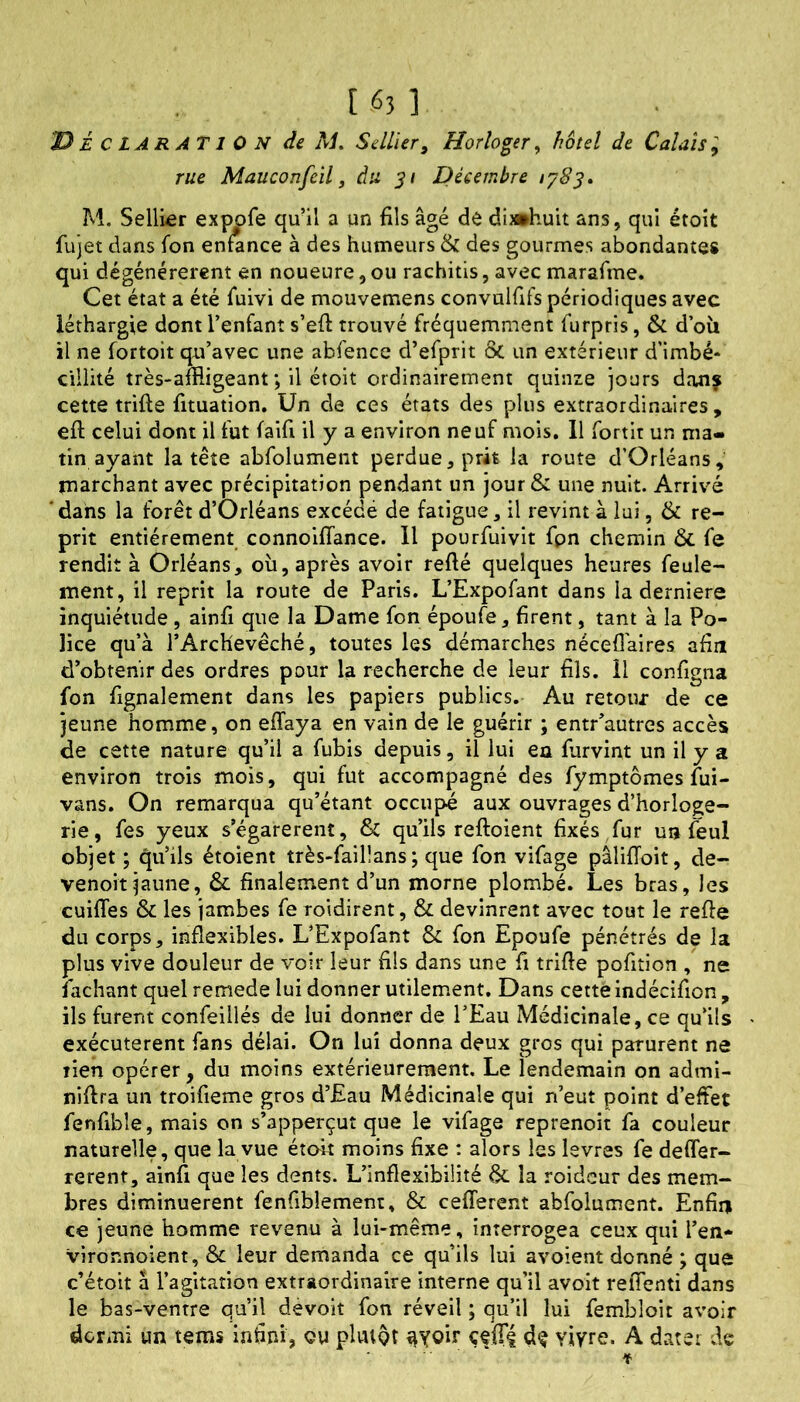 [ «3 1 É c LARAT1 0 N de M. Sellier, Horloger, hôtel de Calais ; rue Mauconfcil, àu Décembre M. Sellier exppfe qu’il a un fils âgé de di»huit ans, qui étoit fujet dans fon enwnce à des humeurs & des gourmes abondantes qui dégénérèrent en noueure, ou rachitis, avec marafme. Cet état a été f*uivi de mouvemens convulfifs périodiques avec léthargie dont l’enfant s’eft trouvé fréquemment furpris, & d’oîi il ne fortoit qu’avec une abfence d’efprit & un extérieur d’imbé* ciilité très-affligeant ; il étoit ordinairement quinze jours dau? cette trifte fituation. Un de ces états des plus extraordinaires, eft celui dont il fut faifi il y a environ neuf mois. 11 fortir un ma- tin ayant la tête abfolument perdue, prit la route d’Orléans, marchant avec précipitation pendant un jour & une nuit. Arrivé dans la forêt d’Orléans excédé de fatigue, il revint à lui, & re- prit entièrement connoifTance. Il pourfuivit fpn chemin & fe rendit à Orléans, oii, après avoir refté quelques heures feule- ment, il reprit la route de Paris. L’Expofant dans la derniere inquiétude, ainfi que la Dame fon époufe, firent, tant à la Po- lice qu’à l’Archevêché, toutes les démarches nécefflaires afin d’obtenir des ordres pour la recherche de leur fils. H configna fon fignalement dans les papiers publics. Au retour de ce jeune homme, on effaya en vain de le guérir ; entr’autres accès de cette nature qu’il a fubis depuis, il lui ea furvint un il y a environ trois mois, qui fut accompagné des fymptômes fui- vans. On remarqua qu’étant occupé aux ouvrages d’horloge- rie, fes yeux s’égarèrent, & qu’ils reftoient fixés/ur un feul objet ; qu’ils étoient très-faillans; que fon vifage pâlifToit, de- venoit jaune, &. finalement d’un morne plombé. Les bras, les cuifTes & les jambes fe roidirent, & devinrent avec tout le refie du corps, inflexibles. L’Expofant & fon Epoufe pénétrés de la plus vive douleur de voir leur fils dans une fi trifie pofition , ne Sachant quel remede lui donner utilement. Dans cette indécifion, ils furent confeillés de lui donner de l’Eau Médicinale, ce qu’ils exécutèrent fans délai. On lui donna deux gros qui parurent ne lien opérer, du moins extérieurement. Le lendemain on admi- nifira un troifieme gros d’Eau Médicinale qui n’eut point d’effet fenfibîe, mais on s’apperçut que le vifage reprenoit fa couleur naturelle, que la vue étoit moins fixe : alors iss Isvres fe deffer- rerent, ainfi que les dents. L’inflexibilité & la roidcur des mem- bres diminuèrent fenfiblemeni, & cefferent abfolument. Enfin ce jeune homme revenu à lui-même, interrogea ceux qui l’en- vironnoient, & leur demanda ce qu’ils lui avoient donné ; que c’étoit à l’agitation extraordinaire interne qu’il avoit reiTenti dans le bas-ventre qu’il devoit fon réveil ; qu’il lui fembloit avoir dormi un tems infini, ou plutôt ^yoir çffTI vivre. A dater de