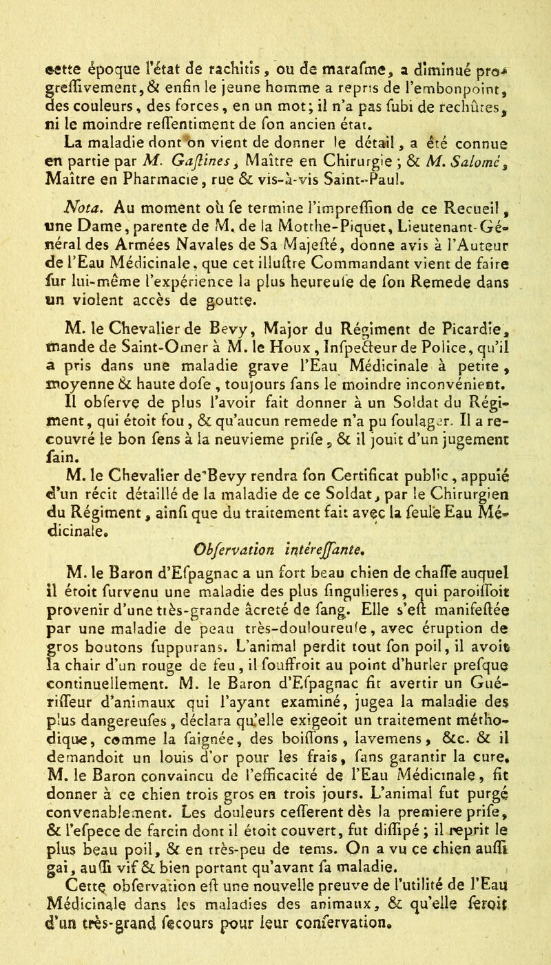 estte époque l’état de rachîtîs, ou de mararme, a diminué pro-* grelîivement,& enfin le jeune homme a repris de l’embonpoint, des couleurs, des forces, en un mot; il n’a pas fubi de rechutes, ni le moindre reflentiment de Ton ancien état. La maladie dont^bn vient de donner le détail, a été connue en partie par M. Gajlines, Maître en Chirurgie ; & Af. Saloiné^ Maître en Pharmacie, rue & vis-à-vis Saint-Paul. Nota. Au moment oii fe termine l’impreffion de ce Recueil, line Dame, parente de M. de la Motthe-Piquet, Lieutenant-Gé» néral des Armées Navales de Sa Majefié, donne avis à l’Auteur de l’Eau Médicinale, que cet illufire Commandant vient de faire fur lui-même l’expérience la plus heureule de fon Remede dans un violent accès de goutte. M. le Chevalier de Bevy, Major du Régiment de Picardie, tnande de Saint-Omer à M. le Houx, Infpefteur de Police, qu’il a pris dans une maladie grave l’Eau Médicinale à petite , moyenne 6c haute dofe , toujours fans le moindre inconvénient. Il obferve de plus l’avoir fait donner à un Soldat du Régi- ment, qui étoit fou, & qu’aucun remede n’a pu foulagcr. Il a re- couvré le bon fens à la neuvième prife, & il jouit d’un jugement fain. M. le Chevalier de'Bevy rendra fon Certificat public, appuie d’un récit détaillé de la maladie de ce Soldat, par le Chirurgien du Régiment, ainfi que du traitement fait avec la feulé Eau Mé- dicinale, Obfervation ïntéreffante, M. le Baron d’Efpagnac a un fort beau chien de chafle auquel il étoit furvenu une maladie des plus fingulieres, qui paroiffoit provenir d’une ttès-grande âcreté de fang. Elle s’elt manifeftée par une maladie de peau très-douloureufe, avec éruption de gros boutons fuppurans. L’animal perdit tout fon poil, il avoife la chair d’un rouge de feu, il fouffroit au point d’hurler prefque continuellement. M. le Baron d’Efpagnac fit avertir un Gué- rilTeur d’animaux qui l’ayant examiné, jugea la maladie des plus dangereufes , déclara qa’elle exigeoit un traitement métho- dique, comme la faignée, des boiflbns, lavemens, &e. & il demandoit un louis d’or pour les frais, fans garantir la cure, M. le Baron convaincu de l’efficacité de l’Eau Médicinale, fit donner à ce chien trois gros en trois jours. L’animal fut purgé convenablement. Les douleurs cefferent dès la première prife, & l’efpece de farcin dont il étoit couvert, fut diffipé ; il reprit le plus beau poil, & en très-peu de tems. On a vu çe chien aulïi gai, auCfi vif & bien portant qu’avant fa maladie. Cettç obfervation efi: une nouvelle preuve de l’utilité de l’Eau Médicinale dans les maladies des animaux, & qu’elle lêroit d’un très-grand ftcours pour leur confervation.