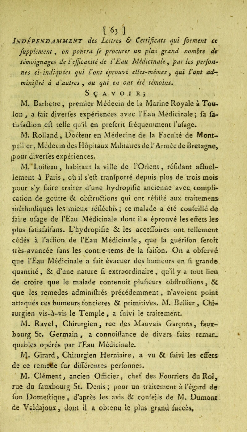 Indépendamment des Lettres & Certificats qui forment ce fupplement, on pourra fie procurer un plus grand nombre de témoignages de l'efiicacité de VEau Médicinale , par les perjon^ nés ci'indiquées qui Lotit éprouvé elles-mêmes ^ qui Vont minifiré à d’autres , ou qui en ont été témoins^ S ç A V O I R ; M. Barbetre, premier Médecin de \^ Marine Royale à Tou- lon 5 a fait diveifes expériences avec l’Eau Médicinale; fa fa- tisfaéiion eft telle qu’il en prefcrit fréquemment Tufage. M. Rolland, Doéleur en Médecine de la Faculté de Mont- pellier, Médecin des Hôpitaux Militaires de l’Armée de Bretagne, jpour diverfes expériences. M.'Loifeau, habitant la ville de l’Orient, réfidant aéluel- iement à Paris, oîi il s’eft tranfporté depuis plus de trois mois pour s’y faire traiter d’une hydropifie ancienne avec compli- cation de goutte & obflruéfions qui ont réfifté aux traitemens méthodiques les mieux réfléchis ; ce malade a été confeilié de faire ufage de l’Eau Médicinale dont il a éprouvé les effets les plus fatisfaifans. L’hydropifie & les accefîbires ont tellement cédés à l’aétion de l’Eau Médicinale , que la guérifon feroit ^ très-avancée fans les contre-tems de la faifon. On a obfervé que l’Eau Médicinale a fait évacuer des humeurs en Ci grande quantité, & d’une nature fi extraordinaire, qu’il y a tout lieu de croire que le malade contenoit plufieurs obftruélions, & que les remedes adminiflrés précédemment, n’avoient point attaqués ces humeurs foncières & primitives. M. Bellier, Chi- rurgien vis-à-vis le Temple, a fuivi le traitement. M. Ravel, Chirurgien, rue des Mauvais Garçons, faux- bourg St. Germain , a connoiffance de divers faits remar- quables opérés par l’Eau Médicinale. IV^. Girard, Chirurgien Herniaire, a vu & fuivi les effets de ce remelîe fur différentes perfonnes. ' M. Clément, ancien Oflicier, chef des Fourriers du Roi, rue du fauxbourg St. Denis ; pour un traitement à l’égard de fon Domeflique , d’après les avis Si confeüs de M. Dumont de Yaldajoux, dont il a obtenu le plus grand fuccès.