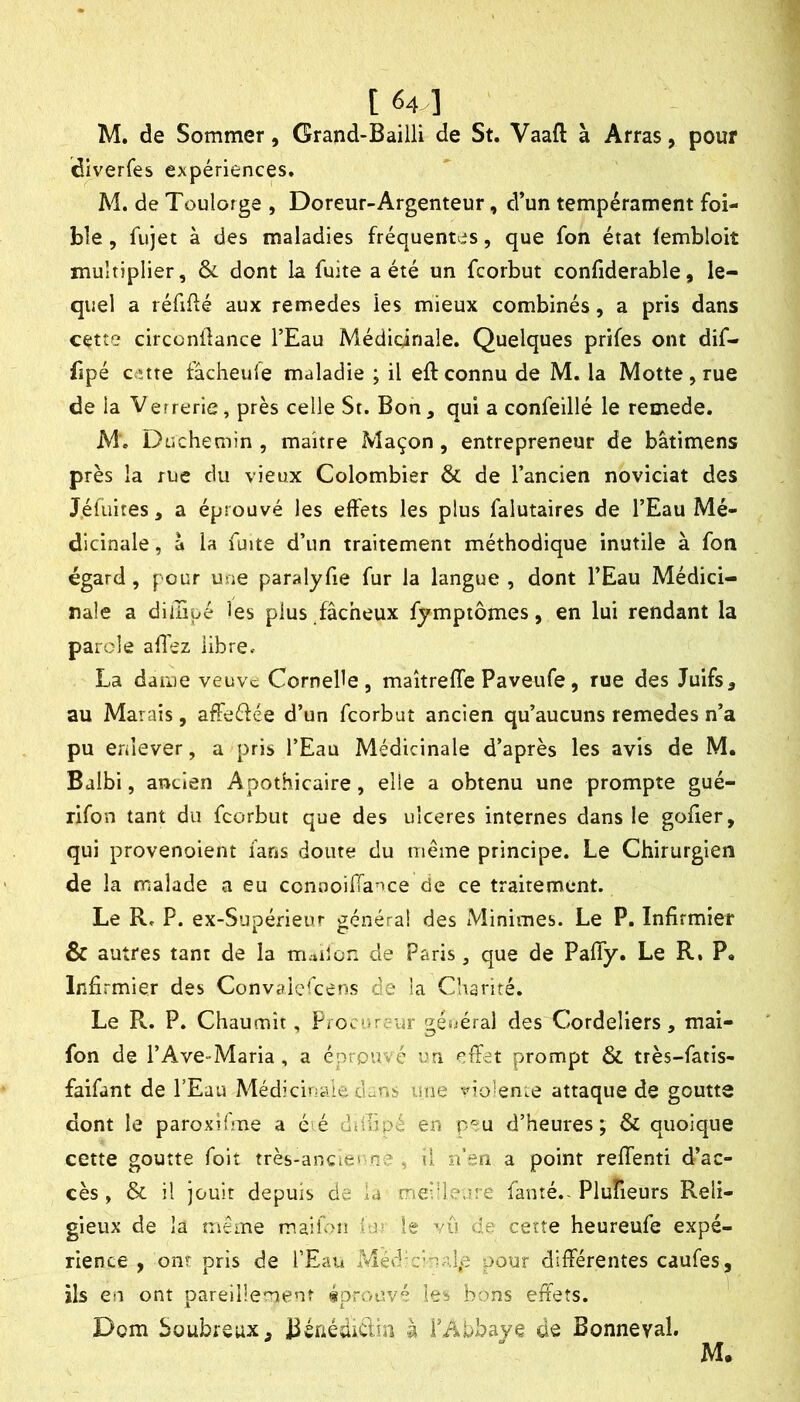 [ 64 ] M, de Sommer, Grand-Bailli de St. Vaaft à Arras, pouf diverfes expériences. M. de Toulorge , Doreur-Argenteur, d’un tempérament foi- ble, fujet à des maladies fréquentes, que fon état (embloit multiplier, & dont la fuite a été un fcorbut confiderable, le- quel a réfiflé aux remedes les mieux combinés, a pris dans cette circcnüance l’Eau Médicinale. Quelques prifes ont dif- fipé cette fâcheufe maladie ; il eft connu de M. la Motte, rue de la Verrerie, près celle St. Bon, qui a confeillé le remede. M'. Düchemin , maître Maçon, entrepreneur de bâtimens près la rue du vieux Colombier & de l’ancien noviciat des J.éluites, a éprouvé les effets les plus falutaires de l’Eau Mé- dicinale , à la fuite d’un traitement méthodique inutile à fon égard, pour une paralyfie fur la langue , dont l’Eau Médici- nale a diiiiüé les plus fâcheux fymptômes, en lui rendant la parole affez libre. La darne veuvc Cornebe , maîtreffe Paveufe, rue des Juifs, au Marais, afFeéfée d’un fcorbut ancien qu’aucuns remedes n’a pu enlever, a pris l’Eau Médicinale d’après les avis de M. Bdlbi, ancien Apothicaire, elle a obtenu une prompte gué- rifon tant du fcorbut que des uîceres internes dans le gofier, qui provenoient fans doute du même principe. Le Chirurgien de la malade a eu connoiffance de ce traitement. Le R. P. ex-Supérieur généra! des Minimes. Le P. Infirmier & autres tant de la m.*iîon de Paris, que de PalTy. Le R. P. Infirmier des Convaicfcens de la Charité. Le R. P. Chaumît, Procureur f^ésjéral des Cordeliers, mai- fon de l’Ave-Maria, a éprouvé un effet prompt ÔC très-fatis- faifant de l’Eau Médiduaie clans une violence attaque de goutte dont le paroxWme a é é di-.Tipé en d’heures; & quoique cette goutte foit très-ancie» ne ^ d îi’sri a point reffenti d’ac- cès, & il jouit depuis de id mddeure famé.-Plufieurs Reli- gieux de la même maiion (m le vu de cette heureufe expé- rience , ont pris de l’Eau Méd:c‘'^al,e pour différentes caufes, ils en ont pareillement «prouvé les bons effets. Dom boubrsux, BénédiCtia à l’Abbaye de Bonneval.