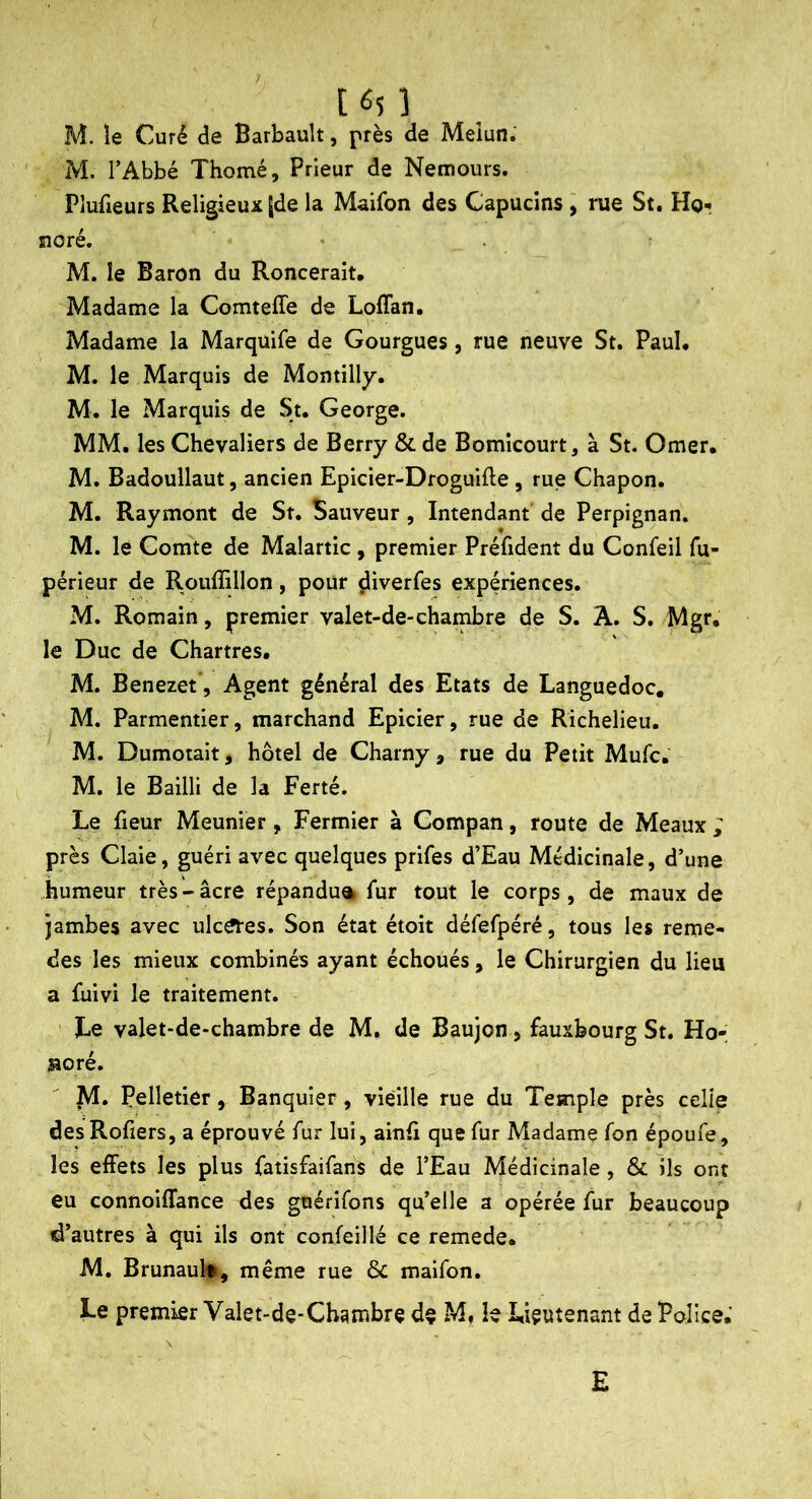 M. le Curé de Barbault, près de Meiun.' M. l’Abbé Thomé, Prieur de Nemours. Pîufreurs Religieux Jde la Maifon des Capucins , rue St. Hor noré. ' M. le Baron du Roncerait, Madame la Comteffe de Loflan, Madame la Marquife de Gourgues, rue neuve St. Paul. M. le Marquis de Montilly. M. le Marquis de St, George. MM. les Chevaliers de Berry & de Bomlcourt, à St. Orner. M. Badoullaut, ancien Epicier-Droguifte, rue Chapon. M. Raymont de St. Sauveur, Intendant de Perpignan. M. le Comte de Malartic, premier Préfident du Confeil fu- périeur de Rouffillon, pour diverfes expériences. M. Romain, premier valet-de-chambre de S. A. S, Mgr. le Duc de Chartres. M. Benezet, Agent général des Etats de Languedoc, M. Parmentier, marchand Epicier, rue de Richelieu. M. Dumotait, hôtel de Charny, rue du Petit Mufc. M. le Bailli de la Ferté. Le fieur Meunier, Fermier à Compan, route de Meaux ; près Claie, guéri avec quelques prifes d’Eau Médicinale, d’une humeur très-âcre répandu® fur tout le corps, de maux de jambes avec ulc^es. Son état étoit défefpéré, tous les reme- des les mieux combinés ayant échoués, le Chirurgien du lieu a ûiivi le traitement. Le valet-de-chambre de M. de Baujon, fauxbourg St. Ho-; aoré. M. Pelletier, Banquier, vieille rue du Temple près celle desRofters, a éprouvé fur lui, ainfi que fur Madame fon époufe, les effets les plus fatisfaifans de l’Eau Médicinale, & ils ont eu connoiffance des gnérifons qu’elle a opérée fur beaucoup d’autres à qui ils ont confeillé ce remede. M, Brunault-, même rue ôc maifon. Le premier Valet-de-Chambre de M, le Lieutenant de Police.' E