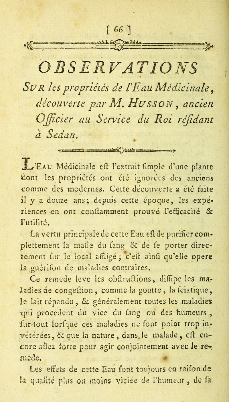 OBSERVATIONS Sur les propriétés de IEau Médicinale, découverte par M. HussoN, ancien Officier au Service du Roi réfidant à Sedan. 1/’Eau Médicinale eft l'extrait fimple d’une plante dont les propriétés ont été ignorées des anciens comme des modernes. Celte découverte a été faite il y a douze ans; depuis cette époque, ies expé- riences en ont conflamment prouvé l’efScacité & Futilité. La vertu principale de cette Eau eilde purifier com- pleîîemenî la niaile du fang & de fe porter direc- tement fur le local affligé ; c’efl ainfi qu’eiie oper© la guérifon de maladies contraires. Ce remede leve les obllméHons, diiïipe les ma- ladies de congefHon , comme la goutte , la feiatique, le lait répandu, & généralement toutes les maladies t|ui precedent du vice du fang ou des humeurs , fur-tout lorf^ae ces maladies ne font point trop in- vétérées, & que la nature, dans.le malade, efl en- core afïez forte pour agir conjointement avec le re- mede, m Les effets de cette Eau font toujours en raifon de la qualité plus ou moins viciée de rhumeur, de fa