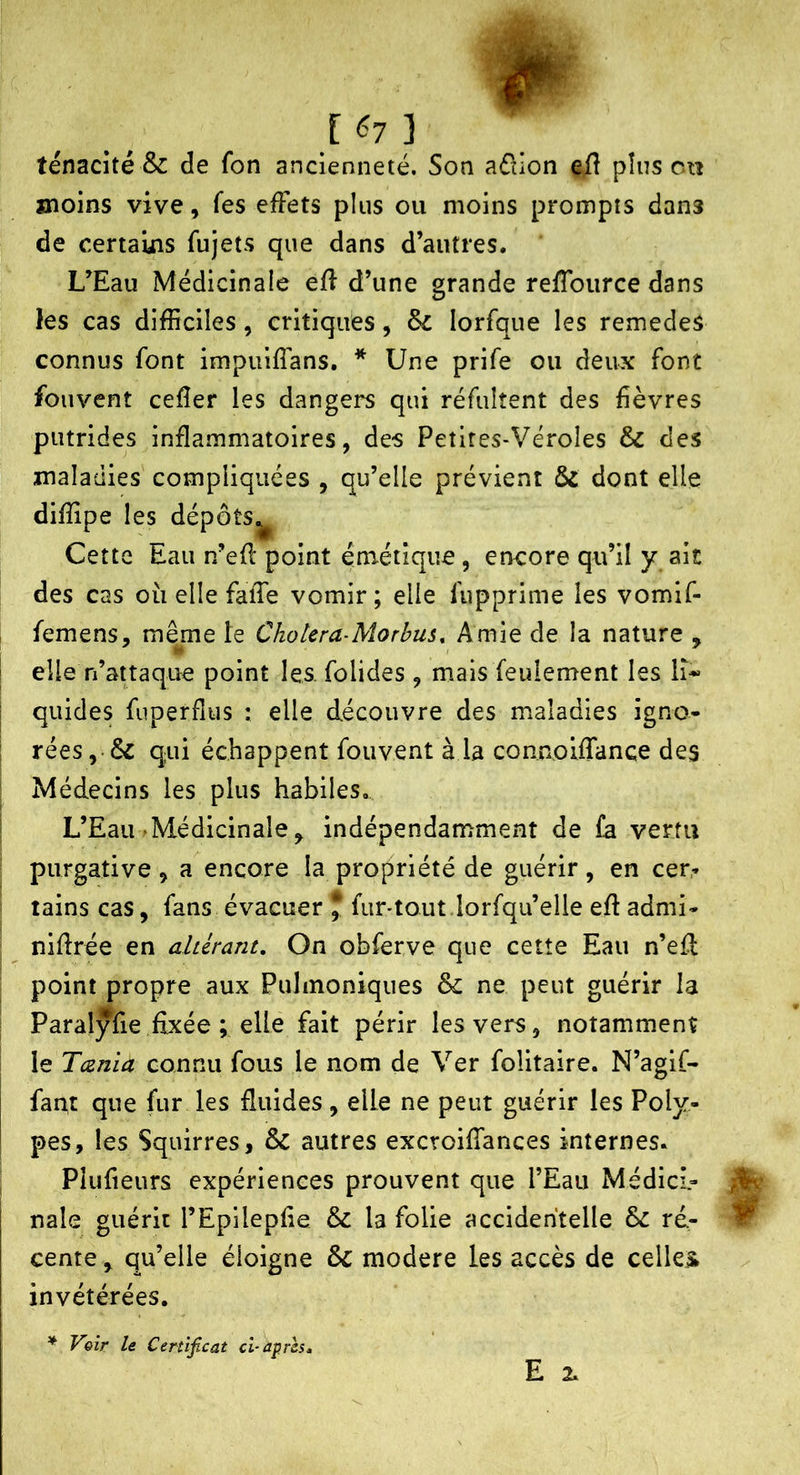 ténacité & de fon ancienneté. Son aélion e/î plus on moins vive, fes effets plus ou moins prompts dans de certauas fujets que dans d’autres. L’Eau Médicinale efî d’une grande refTource dans les cas difficiles, critiques, &c lorfque les remedes connus font impuiffans. * Une prife ou deux font foiivcnt cefîer les dangers qui réfulîent des fièvres putrides inflammatoires, des Petires-Véroles & des maladies compliquées , qu’elle prévient & dont elle difîipe les dépôts^ Cette Eau n’efl point émétique, encore qu’il y ait des cas oii elle faïTe vomir ; elle fupprime les vomif- femens, même le Choiera-Morbus, Amie de la nature , elle n’attaque point les folides , mais feulement les li- quides fuperflus : elle découvre des maladies igno- rées,qui échappent fouvent à la connoiffance des Médecins les plus habiles. L’Eau ^Médicinale, indépendammexnt de fa vertu purgative , a encore la propriété de guérir, en cer* tains cas, fans évacuer J fur-tout.lorfqu’elle eft admi- nifirée en altérant. On obferve que cette Eau n’eH point propre aux Puhnoniques & ne peut guérir la Paralyfie fixée ; elle fait périr les vers, notamment le Tcenia connu fous le nom de Ver folitaire. N’agif- fant que fur les fluides, elle ne peut guérir les Poly- pes, les Squirres, & autres excroiflances internes. Plufieurs expériences prouvent que l’Eau Médicî- nale guérit l’EpilepAe & la folie accidentelle & ré- cente^ qu’elle éloigne & modéré les accès de celles^ invétérées. ^ Voir le Cenifcat ci-après, E 2.