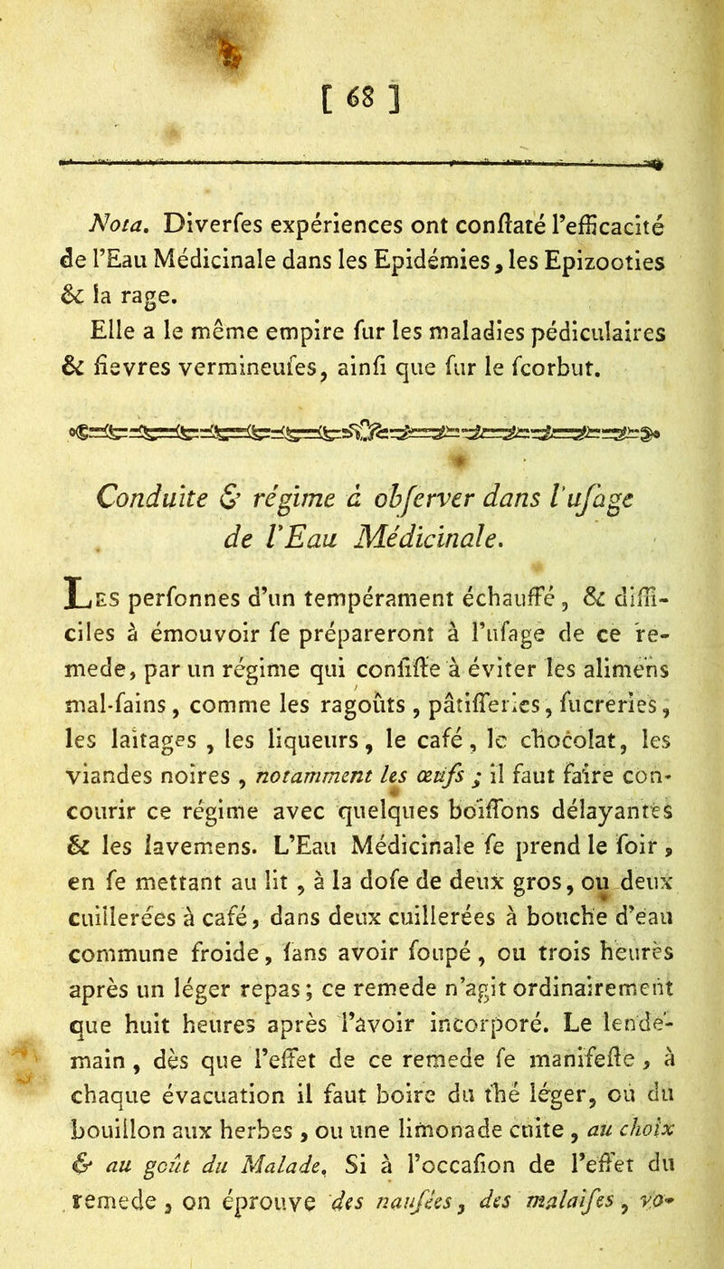 [é8] l<Jota, Diverfes expériences ont conftaté l’efficacité de l’Eau Médicinale dans les Epidémies, les Epizooties êc la rage. Elle a le même empire fur les maladies pédiculaires & Eevres vermineufes, ainfi que fur le fcorbut. * Conduite & régime à obferver dans lufagc de VEaa Médicinale. Les perfonnes d’un tempérament échauffé , diffi- ciles à émouvoir fe prépareront à riifage de ce re- mede, par un régime qui conliffe à éviter les alimehs mal-fains, comme les ragoûts , pâtifferics, fucreries, les laitages , les liqueurs, le café, le chocolat, les viandes noires , notamment Us œtifs ; il faut faire con- courir ce régime avec quelques boiffons délayantes & les lavemens. L’Eau Médicinale fe prend le fôir , en fe mettant au lit , à la dofe de deux gros, ou.demc cuillerées à café, dans deux cuillerées à bouche d’eau commune froide, fans avoir foiipé, ou trois heures après un léger repas; ce remede n’agit ordinairement que huit heures après Tâvoir incorporé. Le lende- main , dès que l’effet de ce remede fe manifeile , à chaque évacuation il faut boire du thé léger, ou du bouillon aux herbes , ou une limonade cuite , au choix & au goût du Malade, Si à l’occafion de l’effet du