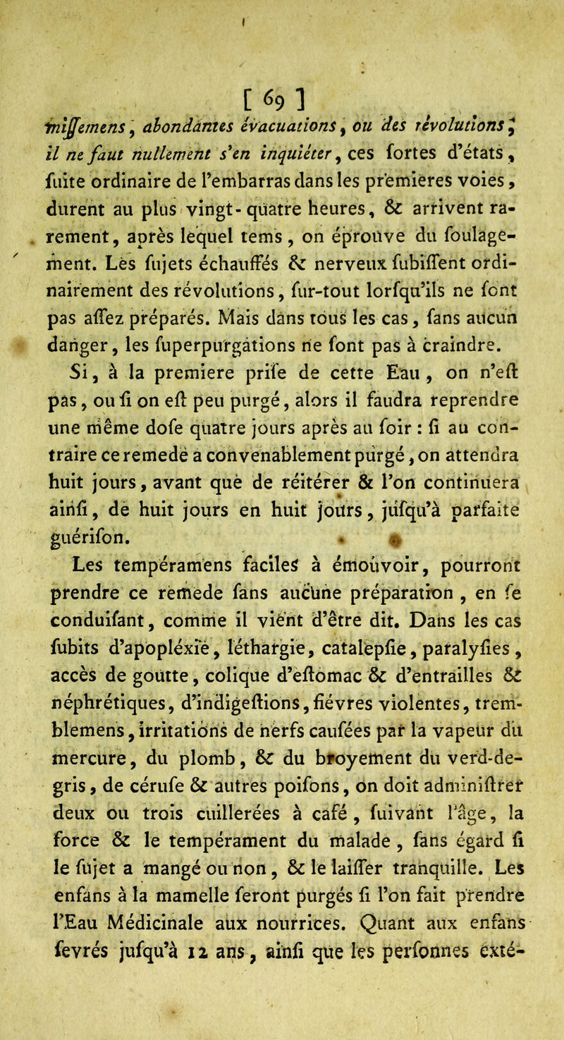 \ [ 69 ] inlffcmtns, ahonddnus évacuations, ou des révolutions J il ne faut nullewent sUn inquiéter ^ ces fortes d’états , fuite ordinaire de l’embarras dans les premières voies, durent au plus vingt-quatre heures, & arrivent ra- rement, après lequel tems , on éprouve du foulage- lûent. Lès fujets échauffés & nerveux fubiffent ordi- nairement des révolutions, fur-tout lorfqu’ils ne font pas afTez préparés. Mais dans tous les cas, fans aucun danger, les fuperpiVrgàtions rie font pas à craindre. Si, à la première prife de cette Eau , on n’eft pas, ou fi on efl peu purgé, alors il faudra reprendre une niême dofe quatre jours après au foir : fi au con- traire ce remedé a convenablement piirgé, on attendra huit jours, avant què de réitérer & l’on continuera aihfï, de huit jours en huit jours, jiifqu’à parfaite guérifon. . # Les tempéramens facile^ à émouvoir, pourront prendre ce remède fans aucüne préparation , en fe conduifant, comrne il viè’nt d’être dit. Dans les cas fubits d’apbpléxie, léthargie, catalèpfie , paralyfies , accès de goutte, colique d’eftomac & d’entrailles & néphrétiques, d’indigeflions,fièvres violentes, trem- blemens, irritations de nerfs caufées par la vapeur dit mercure, du plomb, & du bpoyement du verd-de- gris, de cérufe & autres poifons, ôn doit adminiftrer deux ou trois cuillerées à café , fuivant Tâge, la force & le tempérament du malade , fans égard fi le fujet a mangé ou non, & le laifTer trahquille. Les enfans à la mamelle feront purgés fi l’on fait prendre TEau Médicinale aux nourrices. Quant aux enfans fevrés jufqu’à iz ans, airili que les perfonnes exié-