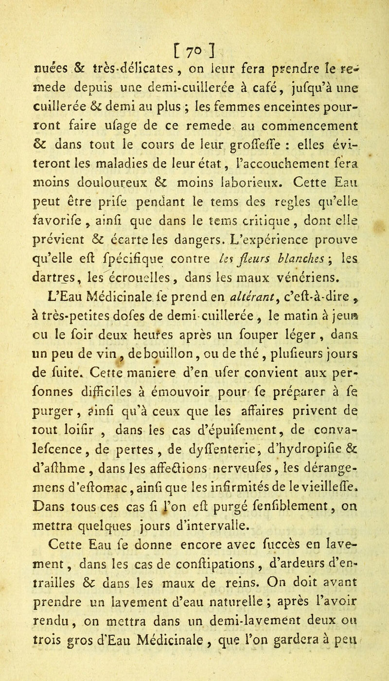 nuées & très-déllcates, on ieiir fera prendre îe re* mede depuis une demi-cuinerée à café, jufqu’à une cuilierée &l demi au plus ; les femmes enceintes pour-' ront faire ufage de ce remede au commencement & dans tout le cours de leur groiTeire : elles évi- teront les maladies de leur état, raceouchement fera moins douloureux & moins laborieux. Cette Eau peut être prife pendant le tems des réglés qu’elle favorife ^ ainii que dans le tems critique, dont elle prévient & écarte les dangers. L’expérience prouve qu’elle eft fpécifîque contre ks flairs blanches ; les dartres, les écrouelles, dans les maux vénériens. L’Eau Médicinale fe prend en altérant^ c’eft-à*dire , à très-petites dofes de demi-cuillerée , le matin à jeim eu le foir deux heufes après un fouper léger , dans un peu de vin, de bouillon, ou de thé , plufieurs jours de fuite. Cette maniéré d’en ufer convient aux per- fonnes difliciles à émouvoir pour fe préparer à fe purger, ainf qu’à ceux que les affaires privent de tout loifir , dans les cas d’épuifement, de conva- lefcence, de pertes , de dyffenterie, d’hydropifie & d’aflhme , dans les affedions nerveufes, les dérange- mens d’efîomac, ainfi que les infirmités de le vieilleffe. Dans tous ces cas fi ]’on efl purgé fenfiblement, on mettra quelques jours d’intervalle. Cette Eau fe donne encore avec fuccès en lave- ment , dans les cas de conflipations , d’ardeurs d’en- trailles & dans les maux de reins. On doit avant prendre un lavement d’eau naturelle ; après l’avoir rendu, on mettra dans un demi-lavement deux ou trois gros d’Eau Médicinale , que l’on gardera à peu