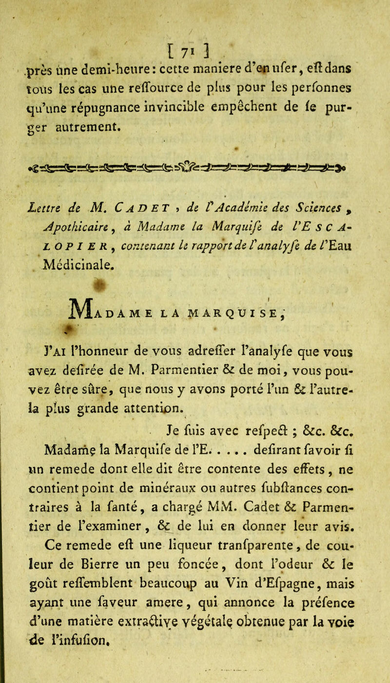 [ 7» ] _ ' .près ùne demi*heiire: cette maniéré d’eitufer, eîldans tous les cas une reffource de plus pour les perfonnes qu’une répugnance invincible empêchent de ie pur- ger autrement. • Leurs de M, Cadet ? de ÜAcadémie des Sciences , Apothicaire, à Madame la Marquife de VE s C A^> L O P I E R ^ contenant le rapport de Vanalyfe de /’Eau Médicinale. # ]VÎ A DAMELAMARQUISE,' 3’ai l’honneur de vous adreffer l’analyfe que vous avez defîrée de M. Parmentier & de moi, vous pou- vez être sûre, que nous y avons porté l’un & l’autre- la pîus grande attention. Je fuis avec refpeét ; &c. &c. Madame la Marquife de l’E defirant favoir û un remede dont elle dit être contente des effets, ne contient point de minéraux ou autres fubflances con- traires à la fanté, a chargé MM. Cadet & Parmen- tier de l’examiner, & de lui en donner leur avis. Ce remede eft une liqueur tranfparente, de cou- leur de Bierre un peu foncée, dont l’odeur & le goût reffemblent beaucoup au Vin d’Efpagne, mais ayant une faveur amere, qui annonce la préfence d’une matière extrailive végétale obtenue par la voie de l’infufion.