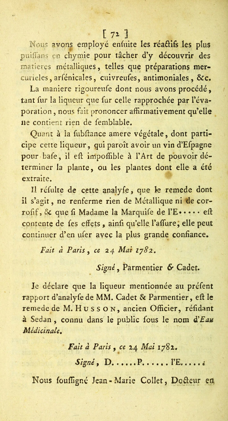 [7^] Nous avons employé enfuite les réaâlfs les plus piniTans en chymie pour tâcher d’y découvrir des matières métalliques, telles que préparations mer- curieies, arfénicales, cuivreufes, antimoniales , &c, La maniéré rigoureiife dont nous avons procédé, tant fur la liqueur que fur celle rapprochée par l’éva- poration , nous fait prononcer affirmativement qu’elle ne contient rien de femblable. Quant à la fubllance amere végétale, dont parti- cipe cette liqueur, qui paroît avoir un vin d’Efpagne pour bafe, il eft impoffible à l’Art de pouvoir dé- terminer la plante, ou les plantes dont elle a été extraite. îl réfulte de cette analyfe, que le remede dont il s’agit, ne renferme rien de Métallique ni de çor- rofif, &C que fi Madame la Marquife de l’E efl contente de fes effets , ainfi qu’elle raffure; elle peut continuer d’en ufer avec la plus grande confiance. Fait à Paris y ce 2^ Mai iy8z. Signé, Parmentier & Cadet. Je déclare que la liqueur mentionnée au préfent rapport d’analyfede MM. Cadet & Parmentier, eff le remede de M. H u s s O N, ancien Officier, réfidant à Sedan, connu dans le public fous le nom à'Eau Médicinale^ Fait à Paris, ce 24 Mai 1782, Signé, D P l’E é Nous foufïîgné Jean-Marie Collet, Dcfteur