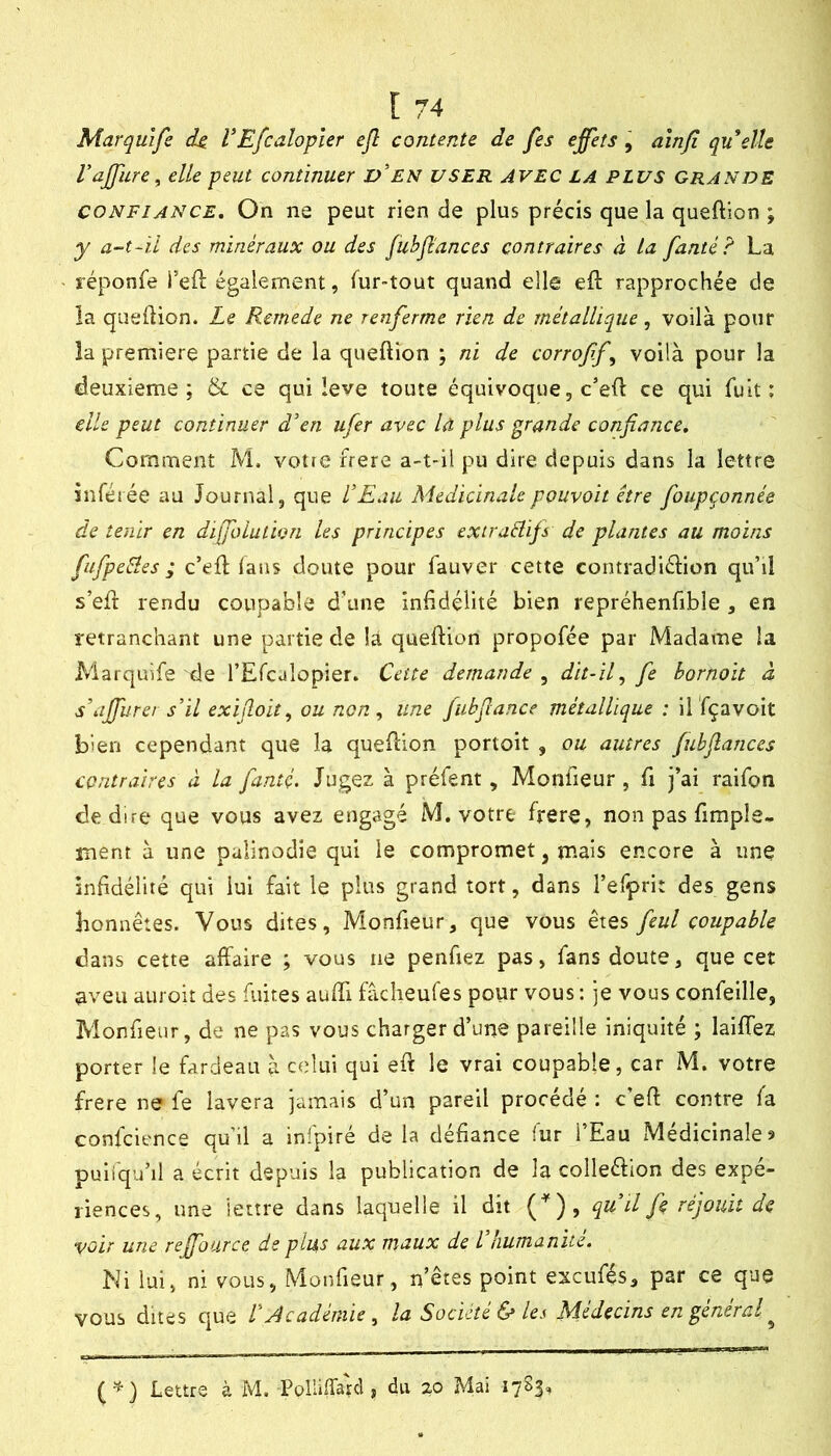 Marquife (h V Efcalopler ejl contente de fes effets, ainfi quelle Vaffure ^ elle peut continuer d’en USER AVEC LA PLUS grande CONFIANCE. On ne peut rien de plus précis que la queftion ; y a-t~ïi des minéraux ou des jubflances contraires à ta fanté? La réponfe i’eft également, fur-tout quand elle eft rapprochée de la queftion. Le Remede ne renferme rien de métallique, voilà pour la première partie de la queftion ; ni de corrofff voilà pour la deuxieme; & ce qui leve toute équivoque, c’eft ce qui fuit: elle peut continuer den ufer avec U plus grande confiance. Comment M, votie frere a-t-il pu dire depuis dans la lettre inférée au Journal, que LEau Médicinalepouvoit être fioupçonnée de tenir en difioiutwn les principes extraélijs de plantes au moins fufpeéles ; c’eft: lans doute pour fauver cette contradiélion qu’il s’eft rendu coupable d’une infidélité bien repréhenfible , en retranchant une partie de là queftion propofée par Madame la Marquife de l’Efcalopier. Cette demande , dit-if fie hornoit à s\iffurer s’il exifioit, ou non ^ une Jubfiance métallique : il fçavoit bien cependant que la queftion portoit , ou autres fubflances contraires à la fiantç. Jugez à préfent, Monfteur, fi j’ai raifon de dire que vous avez engagé M. votre frere, non pas fimple- ment à une palinodie qui le compromet, mais encore à une infidélité qui lui fait le plus grand tort, dans l’efprit des gens honnêtes. Vous dites, Monfieur, que vous êtes fieul coupable dans cette affaire ; vous ne penfiez pas, fans doute, que cet aveu auroit des fuites auffi fàclieufes pour vous : je vous confeille, Monfieur, de ne pas vous charger d’une pareille iniquité ; laiffez porter le fardeau à celui qui eft le vrai coupable, car M. votre frere ne fe lavera jamais d’un pareil procédé : c’eft contre fa confcience qu’il a infpiré delà défiance fur l’Eau Médicinales puiiqu’il a écrit depuis la publication de la colleéfton des expé- riences, une lettre dans laquelle il dit (^), qu iljk réjouit de voir une reffource de plus aux maux de iliumanué. Ni lui, ni vous, Monfieur, n’êtes point exeufés, par ce que vous dites que V Académie^ la Société & les Médecins en général ^ Lettre à M. Polliffarcl, du 20 Mai 1783,