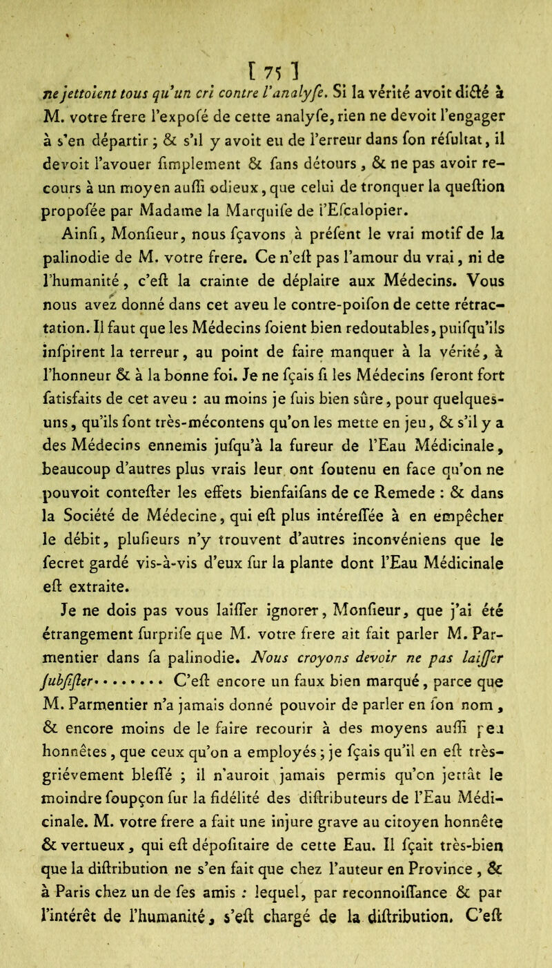 ne jettoUnt tous quun crî contre Vanalyfe. Si la vérité avoir diélé a M. votre frere l’expofé de cette analyfe, rien ne devoir l’engager à s’en départir ; & s’il y avoit eu de l’erreur dans fon réfultat, il devoit l’avouer fimplement & fans détours , & ne pas avoir re- cours à un moyen auffi odieux, que celui de tronquer la queftion propofée par Madame la Marquife de i’Efcalopier. Ainfi, Monfieur, nous fçavons à préfent le vrai motif de la palinodie de M. votre frere. Ce n’ell pas l’amour du vrai, ni de l’humanité, c’eft la crainte de déplaire aux Médecins. Vous nous avez donné dans cet aveu le contre-poifon de cette rétrac- tation. Il faut que les Médecins foient bien redoutables, puifqu’ils infpirent la terreur, au point de faire manquer à la vérité, à l’honneur & à la bonne fol. Je ne fçaîs fi les Médecins feront fort fatisfaits de cet aveu : au moins je fuis bien sûre, pour quelques- uns , qu’ils font très-mécontens qu’on les mette en jeu, & s’il y a des Médecins ennemis jufqu’à la fureur de l’Eau Médicinale, beaucoup d’autres plus vrais leur ont foutenu en face qu’on ne pouvoit contefter les effets bienfaifans de ce Remede : & dans la Société de Médecine, qui eft plus intéreffée à en empêcher le débit, plufieurs n’y trouvent d’autres inconvéniens que le fecret gardé vis-à-vis d’eux fur la plante dont l’Eau Médicinale eft extraite. Je ne dois pas vous laîfler ignorer, Monfieur, que j’ai été étrangement furprife que M. votre frere ait fait parler M. Par- mentier dans fa palinodie. Nous croyons devoir ne pas laijfer Jubfifier C’eft encore un faux bien marqué, parce que M. Parmentier n’a jamais donné pouvoir de parler en fon nom , & encore moins de le faire recourir à des moyens aufti pea honnêtes , que ceux qu’on a employés ; je fçais qu’il en eft très- griévement bleffé ; il n’auroit jamais permis qu’on jettât le moindre foupçon fur la fidélité des diftributeurs de l’Eau Médi- cinale. M. votre frere a fait une injure grave au citoyen honnête & vertueux , qui eft dépofitaire de cette Eau. Il fçait très-bien que la diftribution ne s’en fait que chez l’auteur en Province , & à Paris chez un de fes amis : lequel, par reconnoiflance & par l’intérêt de l’humanité, s’eft chargé de la diftribution, C’eft