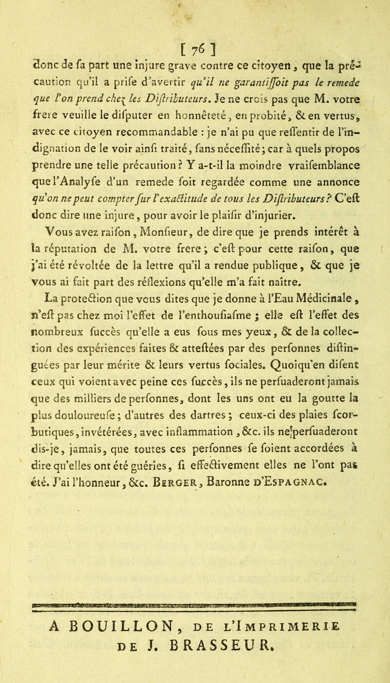 _ [76] Honc de fa part une injure grave contre ce citoyen, que la pré- caution qu’il a prife d’avertir quil ne garantijfoit pas le remede que l'on prend che^ les Dijîrihuteurs, Je ne crois pas que M. votre frere veuille ledifputer en honnêteté j en probité > &en vertus, avec ce citoyen recommandable : je n’ai pu que reflentir de l’in- dignation de le voir ainfi traité, fans néceffité; car à quels propos prendre une telle précaution ? Y a-t-il la moindre vraifemblance quel’Analyfe d’un remede foit regardée comme une annonce qu'on ne peut compter fur VexaBitude de tous les Dïflrïbuteurs? C’eft donc dire une injure, pour avoir le plaifir d’injurier. Vous avez raifon, Monfieur, de dire que je prends intérêt à la réputation de M. votre frere ; c’eft pour cette raifon, que j’ai été révoltée de la lettre qu’il a rendue publique, & que je vous ai fait part des réflexions qu’elle m’a fait naître. La proteélion que vous dites que je donne à l’Eau Médicinale, îi’eft pas chez moi l’effet de l’enthoufiafme ; elle eft l’effet des nombreux fuccès qu’elle a eus fous mes yeux, & de la collec- tion des expériences faites & atteftées par des perfonnes diftin- guées par leur mérite & leurs vertus fociales. Quoiqu’en difent ceux qui voient avec peine ces fuccès, ils ne perfuaderont jamais que des milliers de perfonnes, dont les uns ont eu la goutte la plus douloureufe ; d’autres des dartres ; ceux-ci des plaies fcor- butiques,invétérées, avec inflammation ,&c. ils nejperfuaderont dis-je, jamais, que toutes ces perfonnes fe foient accordées à dire qu’elles ont été guéries, fi effeéHvement elles ne l’ont pas été. J’ai l’honneur, &c. Berger, Baronne d’Espagnac. A BOUILLON, DE l’Imprimerie DE J. BRASSEUR.