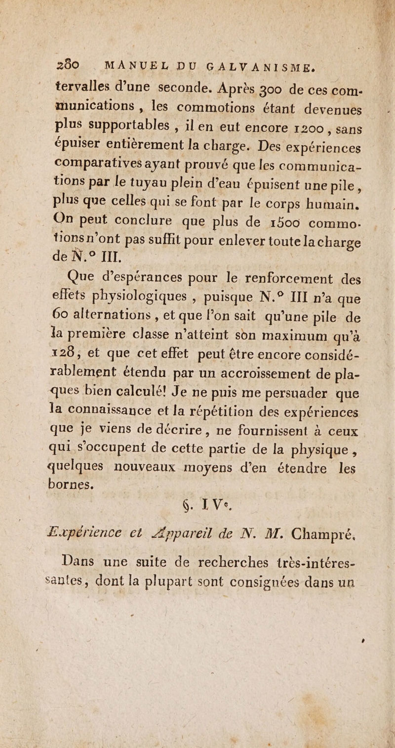 tervalles d’une seconde. Après 300 de ces com- munications , les commotions étant devenues plus supportables , il en eut encore 1200 , sans épuiser entièrement la charge. Des expériences comparatives ayant prouvé que les communica- tions par le tuyau plein d’eau épuisent une pile, plus que celles qui se font par le corps humain. On peut conclure que plus de 1500 commo. de N.° III. Ç Que d’espérances pour le renforcement des efets physiologiques , puisque N.° III n’a que 60 alternations , et que l’on sait qu’une pile de la première classe n’atteint son maximum qu'à 126, et que cet effet peut être encore considé- rablement étendu par un accroissement de pla- ques bien calculé! Je ne puis me persuader que la connaissance et la répétition des expériences que je viens de décrire, ne fournissent à ceux qui s'occupent de cette partie de la physique , quelques nouveaux moyens d'en étendre les bornes. 6. LVe. Expérience et Æppareil de N. AT. Champré, Dans une suite de recherches très-intéres- santes, dont la plupart sont consignées dans un