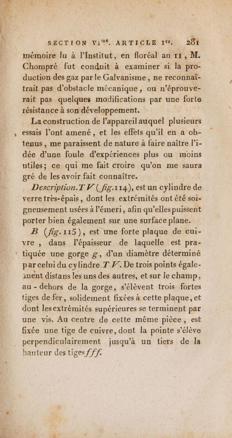 mémoire lu à l’Institut, en floréal an 11, M. Chompré fut conduit à examiner si la pro- duction des gaz par le Galvanisme , ne reconnai- trait pas d’obstacle mécanique , ou n’éprouve- rait pas quelques modifications par une forte résistance à son développement. La construction de l’appareil auquel plusieurs essais l’ont amené, et les effets qu’il en a ob- tenus , me paraissent de nature à faire naître l’i- dée d’une foule d’expériences plus ou moins utiles; ce qui me fait croire qu’on me saura gré de les avoir fait connaître. Description.T V( fig.114), est un cylindre de verre très-épais, dont les extrémités ont été soi- gneusement usées à l’émeri, afin qu’elles puissent porter bien également sur une surface plane. B (fig.-115), est une forte plaque de cui- vre , dans lépaisseur de laquelle est pra- par celui du cylindre T F. De trois points égale- inent distanis les uns des autres, et sur le champ, au - dehors de la gorge, s'élèvent trois fortes tiges de fer, solidement fixées à cette plaque, et dont lesextrémités supérieures se terminent par une vis. Âu centre de cette même pièce, est fixée une tige de cuivre, dont la pointe s'élève perpendiculairement jusqu’à un tiers de la hanteur des tiges f ff.