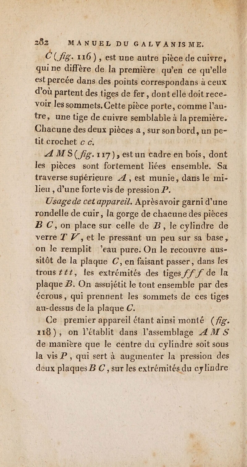 C(Jig. 116 ), est une autre pièce de cuivre, qui ne diffère de la première qu’en ce qu’elle est percée dans des points correspondans à ceux d’où partent des tiges de fer, dont elle doit rece- voir les sommets, Cette pièce porte, comme l’au- tre, une tige de cuivre semblable à la première. Chacune des deux pièces a , sur son bord, un pe- tit crochet c c. A M S( fig. 117), estun cadre en bois, dont les pièces sont fortement liées ensemble. Sa traverse supérieure 4 , est munie, dans le mi- lieu , d’une forte vis de pression L. Usage de cet appareil. Après avoir garni d’une rondelle de cuir, la gorge de chacune des pièces B C, on place sur celle de B, le cylindre de verre TF7, et le pressant un peu sur sa base, on le remplit ’eau pure. On le recouvre aus- sitôt de la plaque C, en faisant passer, dans les trous £217, les extrémités des tiges ff f de la plaque B. On assujétit le tout ensemble par des écrous, qui prennent les sommets de ces tiges au-dessus de la plaque C. Ce premier appareil étant ainsi monté (ig. 118), on l’établit dans l’assemblage 4 M S de manière que le centre du cylindre soit sous la vis P , qui sert à augmenter la pression des deux plaques B C , sur les extrémités du cylindre