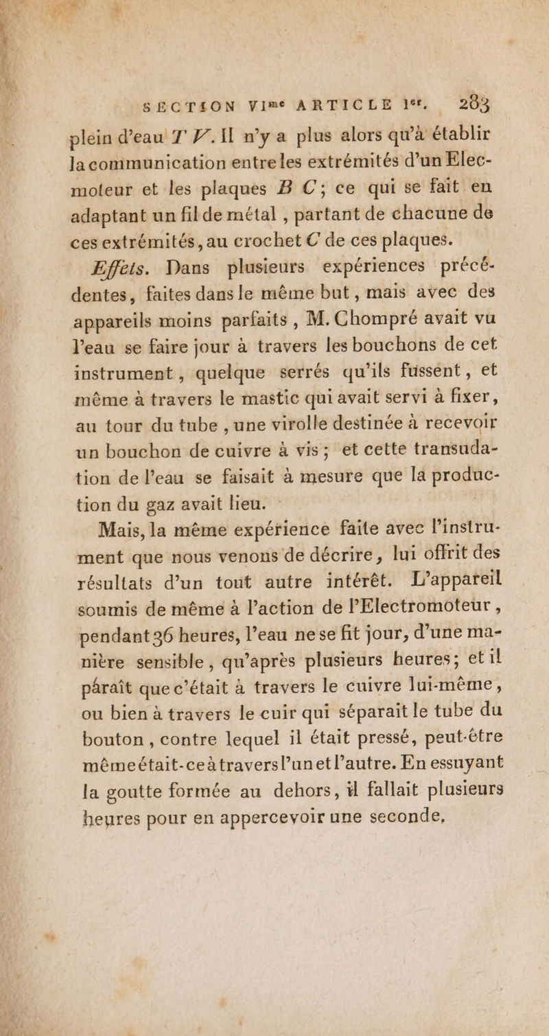 plein d’eau T'W. Il n’y a plus alors qu’à établir la communication entreles extrémités d’un Elec- moteur et les plaques B C; ce qui se fait en adaptant un fil de métal , partant de chacune de ces extrémités, au crochet € de ces plaques. Effets. Dans plusieurs expériences précé- dentes, faites dans le même but, mais avec des appareils moins parfaits, M. Chompré avait vu l’eau se faire jour à travers les bouchons de cet instrument , quelque serrés qu'ils fussent, et même à travers le mastic qui avait servi à fixer, au tour du tube , une virolle destinée à recevoir un bouchon de cuivre à vis; et cette transuda- tion de l’eau se faisait à mesure que la produc- tion du gaz avait Heu. Mais, la même expérience faite avec linstru- ment que nous venons de décrire, lui offrit des résultats d’un tout autre intérêt. L'appareil soumis de même à l’action de l'Electromoteur, pendant 36 heures, l’eau nese fit jour, d’une ma- nière sensible , qu ’apres plusieurs heures; etil pâraît que c'était à travers le cuivre lui-même, ou bien à travers le cuir qui séparait le tube du bouton , contre lequel il était pressé, peut-être mêmeétait-ceàtraversl’unet l’autre. En essuyant la goutte formée au dehors, ä fallait plusieurs heures pour en appercevoir une seconde,