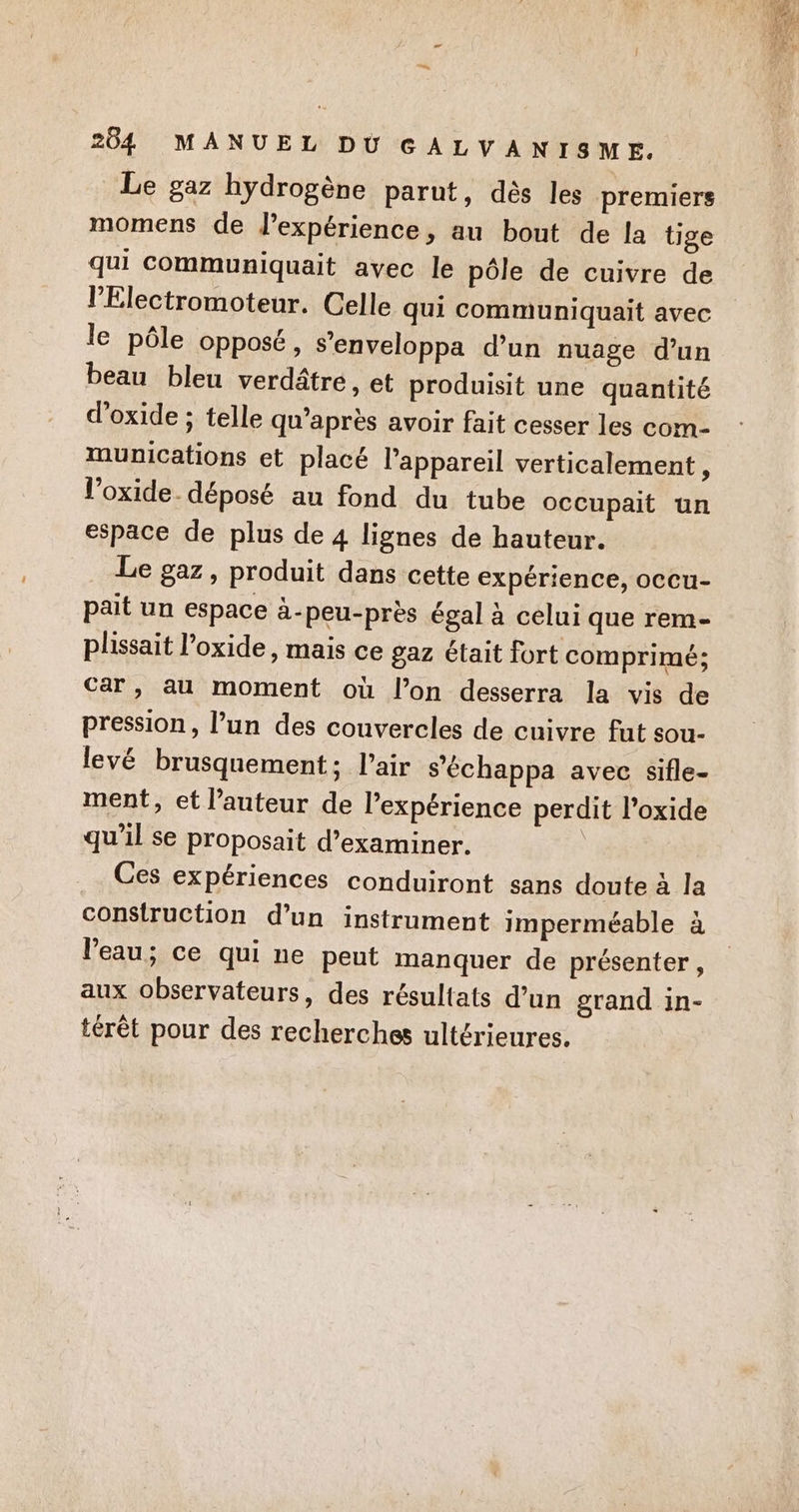 Le gaz hydrogène parut, dès les premiers momens de d'expérience, au bout de la tige qui communiquait avec le pôle de cuivre de l'Electromoteur. Celle qui communiquait avec le pôle opposé, s’enveloppa d’un nuage d’un beau bleu verdâtre, et produisit une quantité d’oxide ; telle qu'après avoir fait cesser les com- munications et placé l'appareil verticalement, l’oxide. déposé au fond du tube occupait un espace de plus de 4 lignes de hauteur. Le gaz, produit dans cette expérience, occu- pait un espace à-peu-près égal à celui que rem- plissait l’oxide, mais ce gaz était fort comprimé; car , au moment où l’on desserra la vis de pression, l’un des couvercles de cuivre fut sou- levé brusquement; l'air s’échappa avec sifle- ment, et l’auteur de l'expérience perdit l’oxide qu'il se proposait d’examiner. | Ces expériences conduiront sans doute à la construction d’un instrument imperméable à l'eau; ce qui ne peut manquer de présenter, aux observateurs, des résultats d’un grand in- térêt pour des recherches ultérieures.