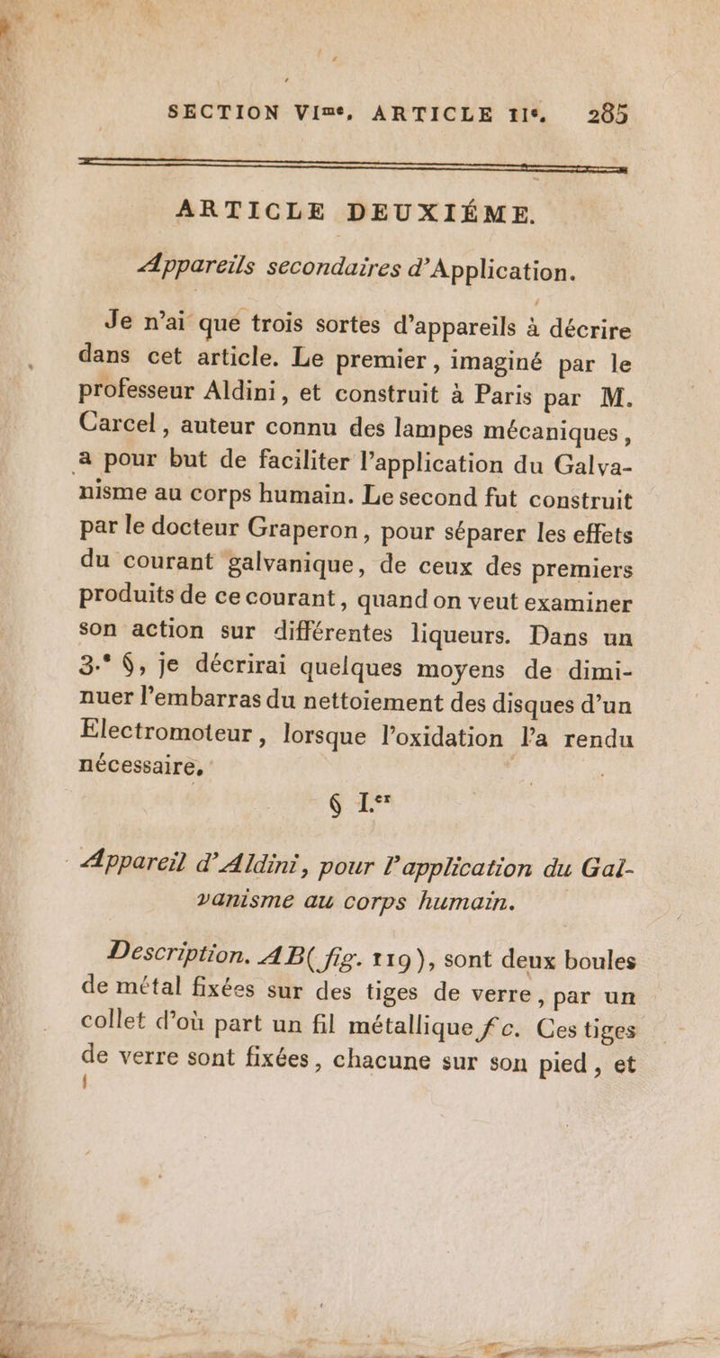 ER — ARTICLE DEUXIÉME. Appareils secondaires d’Application. Je n’ai que trois sortes d’appareils à décrire dans cet article. Le premier, imaginé par le professeur Aldini, et construit à Paris par M. Carcel, auteur connu des lampes mécaniques, nisme au corps humain. Le second fut construit par le docteur Graperon, pour séparer les effets du courant galvanique, de ceux des premiers produits de ce courant, quand on veut examiner son action sur différentes liqueurs. Dans un 3-* $, je décrirai quelques moyens de dimi- nuer l'embarras du nettoiement des disques d’un Electromoteur , lorsque l’oxidation l’a rendu nécessaire, $ L vanisme au Corps humain. Description. A B( fig. 119), sont deux boules de métal fixées sur des tiges de verre, par un collet d’où part un fil métallique fc. Ces tiges de verre sont fixées, chacune sur son pied , et