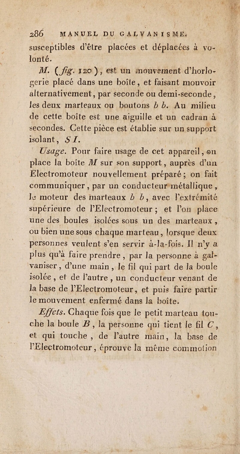susceptibles d’être placées et déplacées à vo- lonté. | M. ( fig. 120 ), est un mouvement d’horlo- gerie placé dans une boîte, et faisant mouvoir alternativement, par seconde ou demi-seconde, les deux marteaux ou boutons b b. Au milieu de cette boîte est une aiguille et un cadran à secondes. Cette pièce est établie sur un support isolant, SZ. _ Usage. Pour faire usage de cet appareil, en place la boîte A7 sur son support, auprès d’un Electromoteur nouvellement préparé; on fait communiquer , par un conducteur métallique , Ie moteur des marteaux D b, avec l'extrémité supérieure de l’Electromoteur ; et l’on place une des boules isolées sous un des marteaux, ou bien une sous chaque marteau, lorsque deux personnes veulent s’en servir àa-la-fois. Il n’y a plus qu’à faire prendre , par la personne à gal- vaniser , d’une main, le fil qui part de la boule isolée , et de lautre , un conducteur venant de la base de l’Electromoteur, et puis faire partir le mouvement enfermé dans la boîte. Effets. Chaque fois que le petit marteau tou- che la boule B, la personne qui tient le fl C, et qui touche , de l’autre main, la base de lElectromoteur , éprouve la même commotion