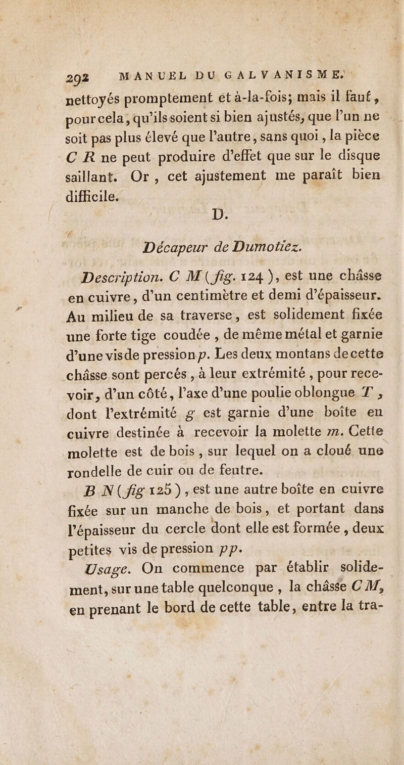 292 MANUEL DU GALVANISME, nettoyés promptement et à-la-fois; mais il faut, pour cela, qu'’ilssoient si bien ajustés, que Pun ne soit pas plus élevé que l’autre, sans quoi, la pièce CR ne peut produire d’effet que sur le disque saillant. Or, cet ajustement me parait bien difhicile. 3 D. Décapeur de Dumotiez. Description. C M\( fig. 124 ), est une châsse en cuivre, d’un centimètre et demi d'épaisseur. Au milieu de sa traverse, est solidement fixée une forte tige coudée , de même métal et garnie d’une visde pressionp. Les deux montans decette châsse sont percés , à leur extrémité , pour rece- voir, d’un côté, l’axe d’une poulie oblongue T , dont l'extrémité g est garnie d’une boîte en cuivre destinée à recevoir la molette 77. Cette molette est de bois, sur lequel on a cloué une rondelle de cuir ou de feutre. B N(jig 125), est une autre boîte en cuivre fixée sur un manche de bois, et portant dans l'épaisseur du cercle dont elle est formée , deux petites vis de pression pp. Usage. On commence par établir solide- ment, sur une table quelconque , la châsse CM, en prenant le bord de cette table, entre la tra-