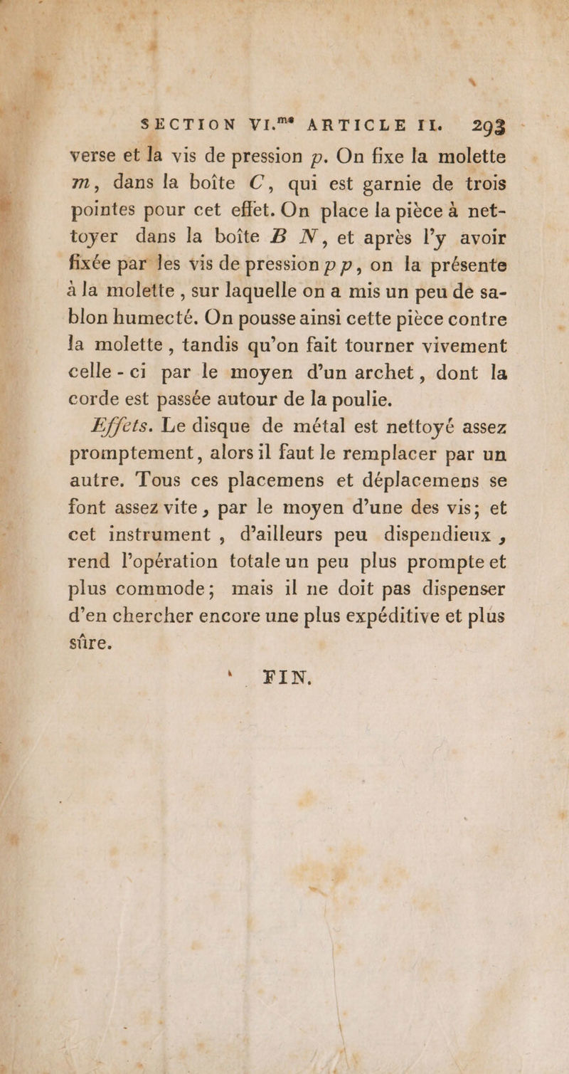 \ SECTION VI. ARTICLE IL. 293 : verse et la vis de pression p. On fixe la molette m, dans la boîte C, qui est garnie de trois pointes pour cet effet. On place la pièce à net- toyer dans la boîte B N, et après l’y avoir fixée par les vis de pression p p, on la présente à la molette , sur laquelle on a mis un peu dé sa- blon humecté. On pousse ainsi cette pièce contre la molette, tandis qu’on fait tourner vivement celle-ci par le moyen d’un archet, dont la corde est passée autour de la poulie. Effets. Le disque de métal est nettoyé assez promptement, alors il faut le remplacer par un autre. Tous ces placemens et déplacemens se font assez vite , par le moyen d’une des vis; et cet instrument , d’ailleurs peu dispendieux , rend l'opération totale un peu plus prompte et plus commode; mais 1l ne doit pas dispenser d’en chercher encore une plus expéditive et plus sûre.