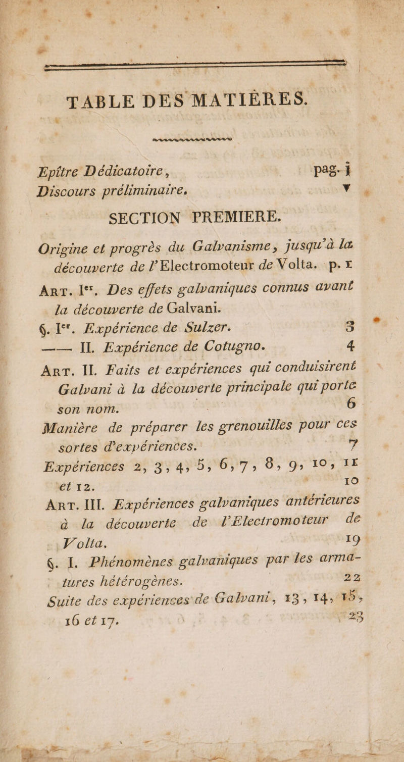 Epitre Dédicatoire, pag- j Discours préliminaire. Y SECTION PREMIERE. Origine et progrès du Galvanisme, jusqu à la découverte de l’Electromoteur de Volta. p.x Art. l*. Des effets galvaniques connus avan la découverte de Galvani. 6. 1‘. Expérience de Sulzer. 3 —— IL Expérience de Cotugno. 4 Arr. IL Faits et expériences qui conduisirené Galvani à la découverte principale qui porle son nom. Manière de préparer js grenouilles pour ces sortes d'expériences. 7 Expériences 2, 3,4, 5, 6,7; 6, 9» 10, 1E *CL 12. 10 ? Anr. IIL Expériences galvaniques antérieures à la découverte de lÆElectromoteur dé Volta, 19: &amp;. I. Phénomènes galvaniques par les arma- tures hétérogènes. | 22 Suite des expériences de Galvant, 13, 14, 5; 16 et 17. | *23 Va