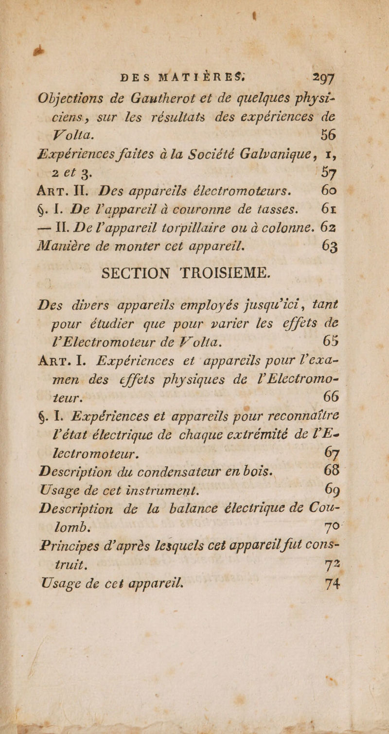 # DES MATIÈRES: 297. Objections de Gautherot et de quelques physi- ciens, sur les résultats des expériences de Volta. b6 Expériences faites à la Société Galvanique, 7, aet:3, F5? ART. Il. Des appareils électromoteurs. 60 … $. [. De l’appareil à couronne de tasses. 6x — Il. De l'appareil torpillaire ou à colonne. 62 Manière de monter cet appareil. 63 SECTION TROISIEME. Des divers appareils employés jusqu'ici, tant pour étudier que pour varier les effets de l’Electromoteur de Volta. 65 ART. I. Expériences et appareils pour l’exa- men des effets physiques de l'Electromo- leur. 66 6. L Expériences et appareils pour reconnaître l’état électrique de chaque extrémité de l'E- lectromoteur. 67 Description du condensateur en bois. 686 Usage de cet instrument. 69 Description de la balance électrique de Cou- lomb. 70: Principes d’après lesquels cet appareil fut cons- truit. 72 Usage de cet appareil. 74