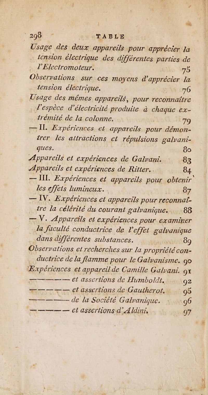 “edit TABLE Usage des deux appareils pour apprécier la tension électrique des différentes parties de l’Electromoteur. 75 Observations sur ces moyens d'apprécier la tension électrique. 70 Usage des mêmes appareils, pour reconnaître d'espèce d'électricité produite. à chaque ex- trémité de la colonne. 79 — Îl. Expériences et appareils pour démon- trér les attractions et répulsions galvani- ques. 60 Æppareils et expériences de Galvani. 683 Æppareiïls et expériences de Ritter. 84 — ll. Expériences et appareils pour obtenir’ les effets lumineux. . 87 — ÎV. Expériences et appareils pour reconnaf- tre la célérité du courant galvanique... 88 — V. Appareils et expériences pour examiner la facullé conductrice de l'effet galvanique dans différentes substances. TE 69 Observations et recherches sur la propriété con- ductrice de la flamme pour le Galyanisme. 90 ÆExpériences et appareil de Camille Galvani. 9 m———— et assertions de Humbolde. 92 MT TT EÉGESET tions de Gautherot. 95 rs ———— de la Société Galvanique.. +.% 96 ————— CL asserhions A Îdinr, 97 1